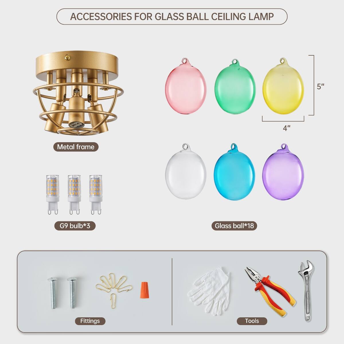 ACCESSORIES FOR GLASS BALL CEILING LAMP

- Metal frame
- G9 bulb*3
- Glass ball*18
- Fittings
- Tools

5"
4"
