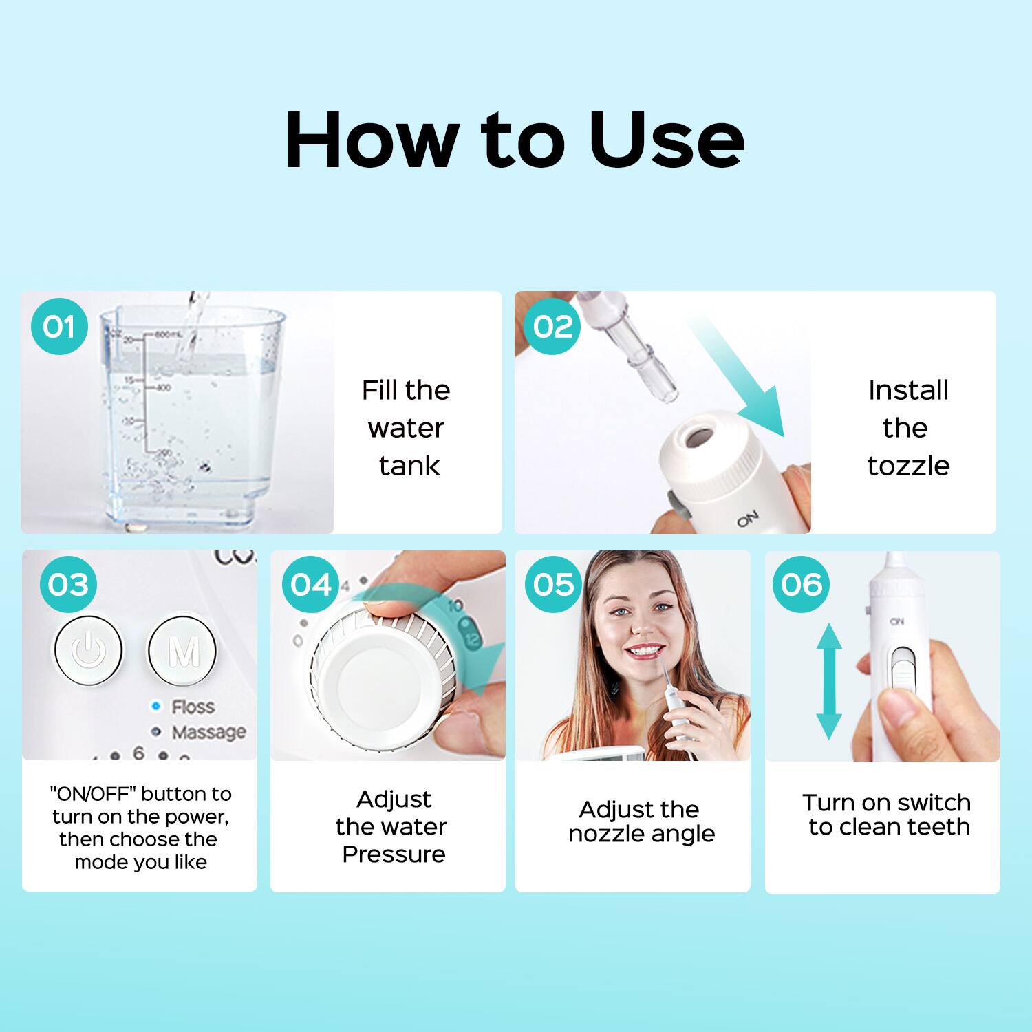 How to Use

01 Fill the water tank

02 Install the nozzle

03 "ON/OFF" button to turn on the power, then choose the mode you like

04 Adjust the water Pressure

05 Adjust the nozzle angle

06 Turn on switch to clean teeth
