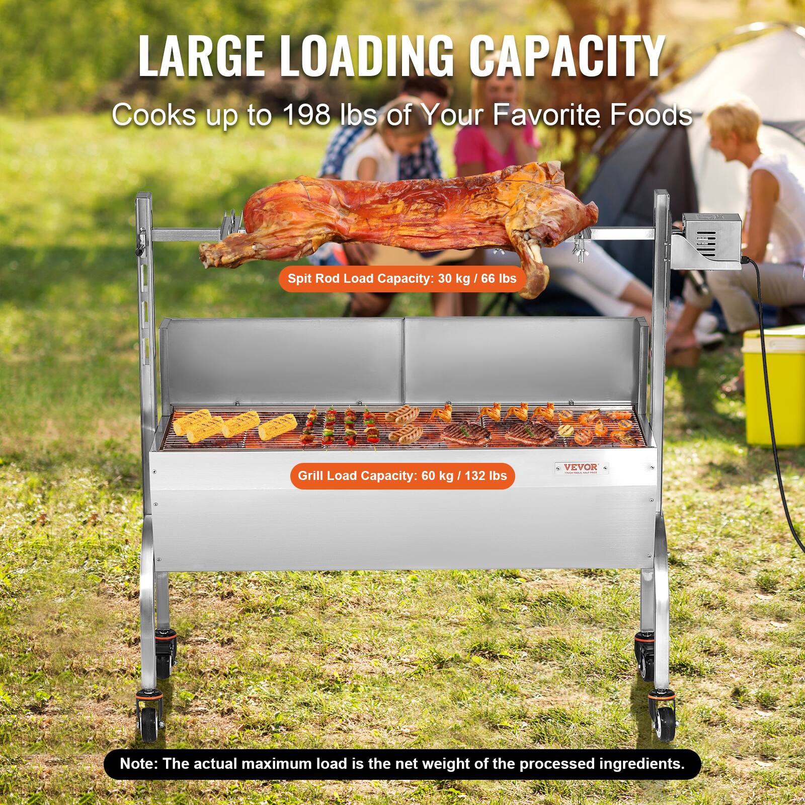 LARGE LOADING CAPACITY
Cooks up to 198 lbs of Your Favorite Foods
Spit Rod Load Capacity: 30 kg / 66 lbs
Grill Load Capacity: 60 kg / 132 lbs
VEVOR
Note: The actual maximum load is the net weight of the processed ingredients.