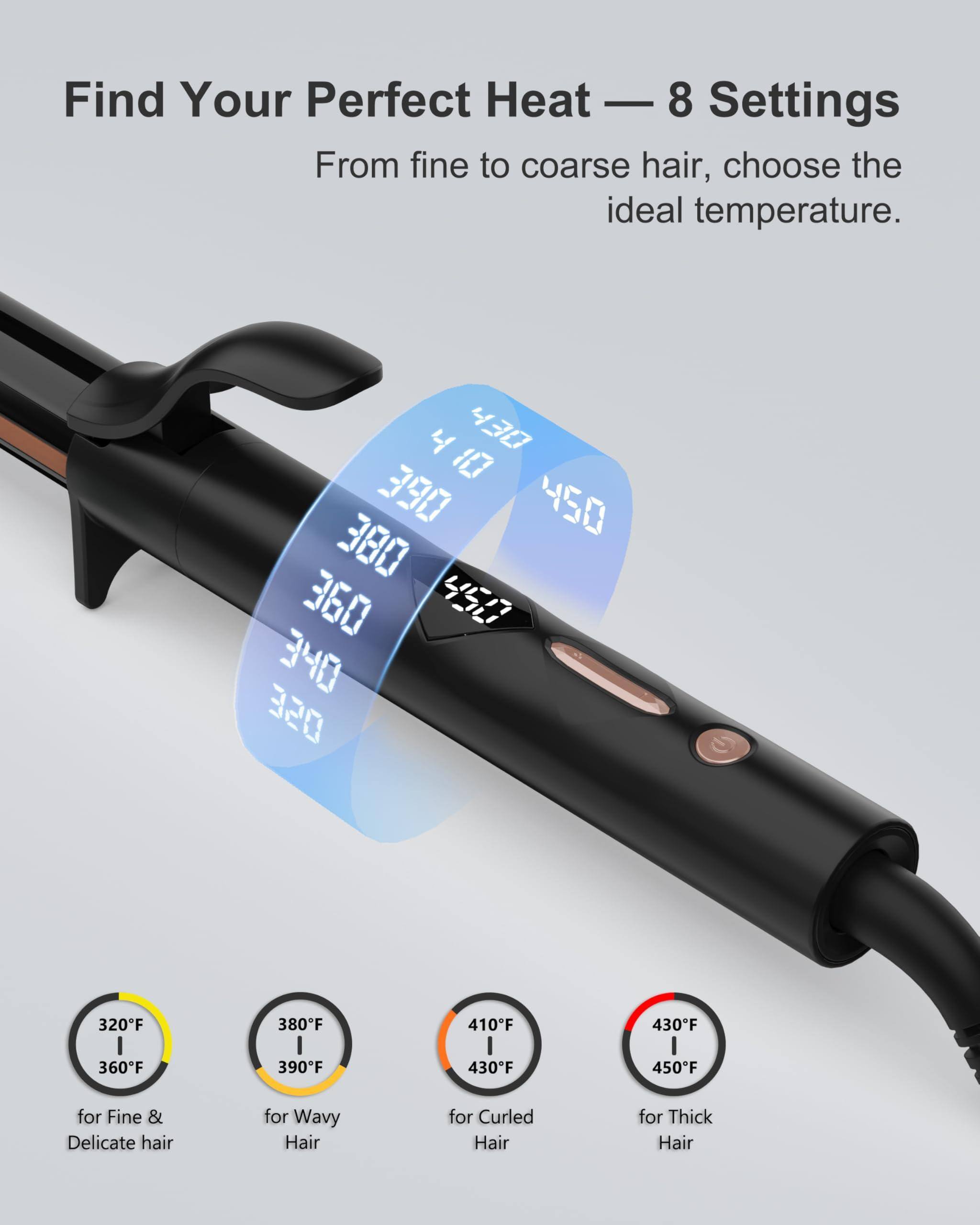 Find Your Perfect Heat — 8 Settings

From fine to coarse hair, choose the ideal temperature.

- 320°F / 360°F for Fine & Delicate hair
- 380°F / 390°F for Wavy Hair
- 410°F / 430°F for Curled Hair
- 430°F / 450°F for Thick Hair