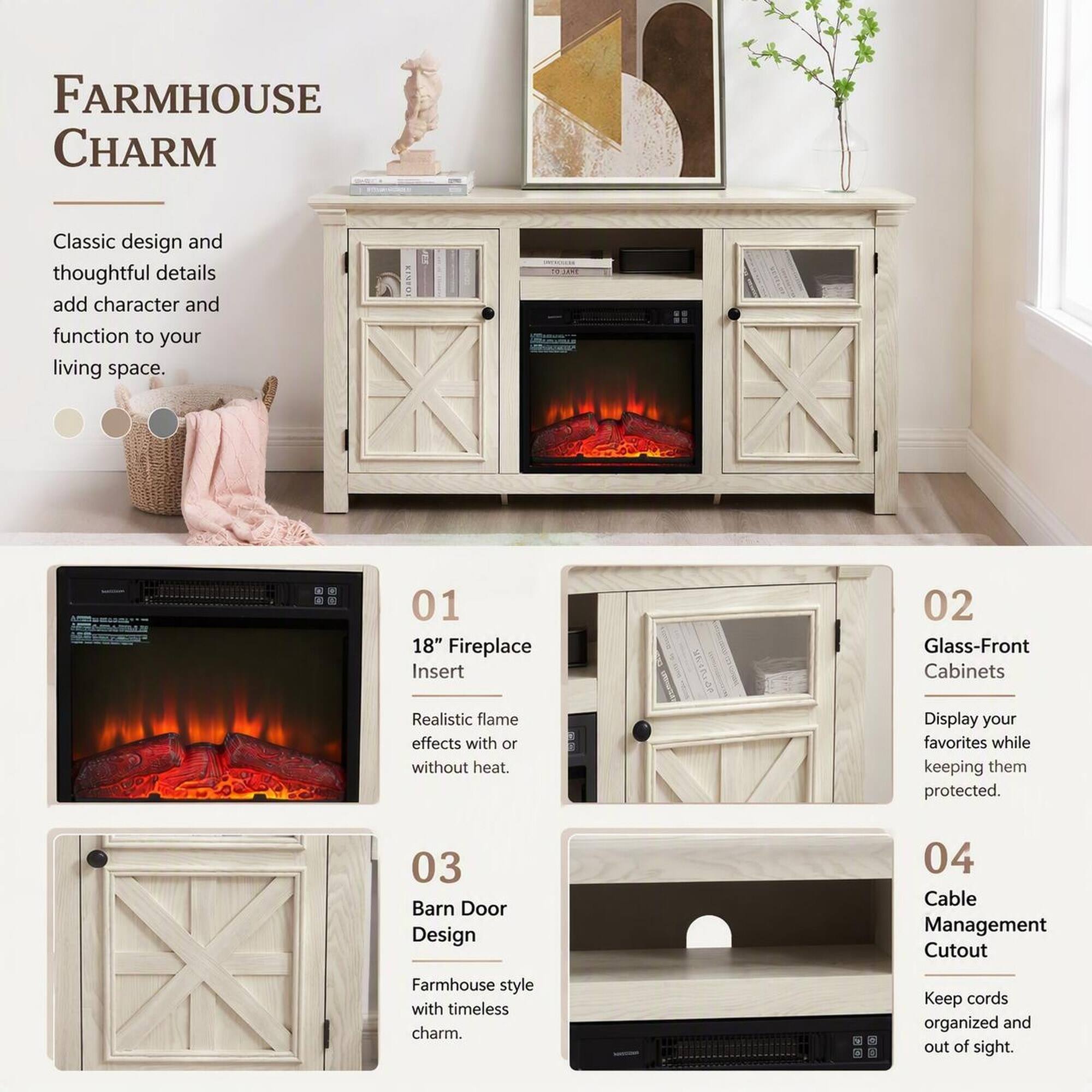 FARMHOUSE CHARM

Classic design and thoughtful details add character and function to your living space.

01 18" Fireplace Insert
Realistic flame effects with or without heat.

02 Glass-Front Cabinets
Display your favorites while keeping them protected.

03 Barn Door Design
Farmhouse style with timeless charm.

04 Cable Management Cutout
Keep cords organized and out of sight.
