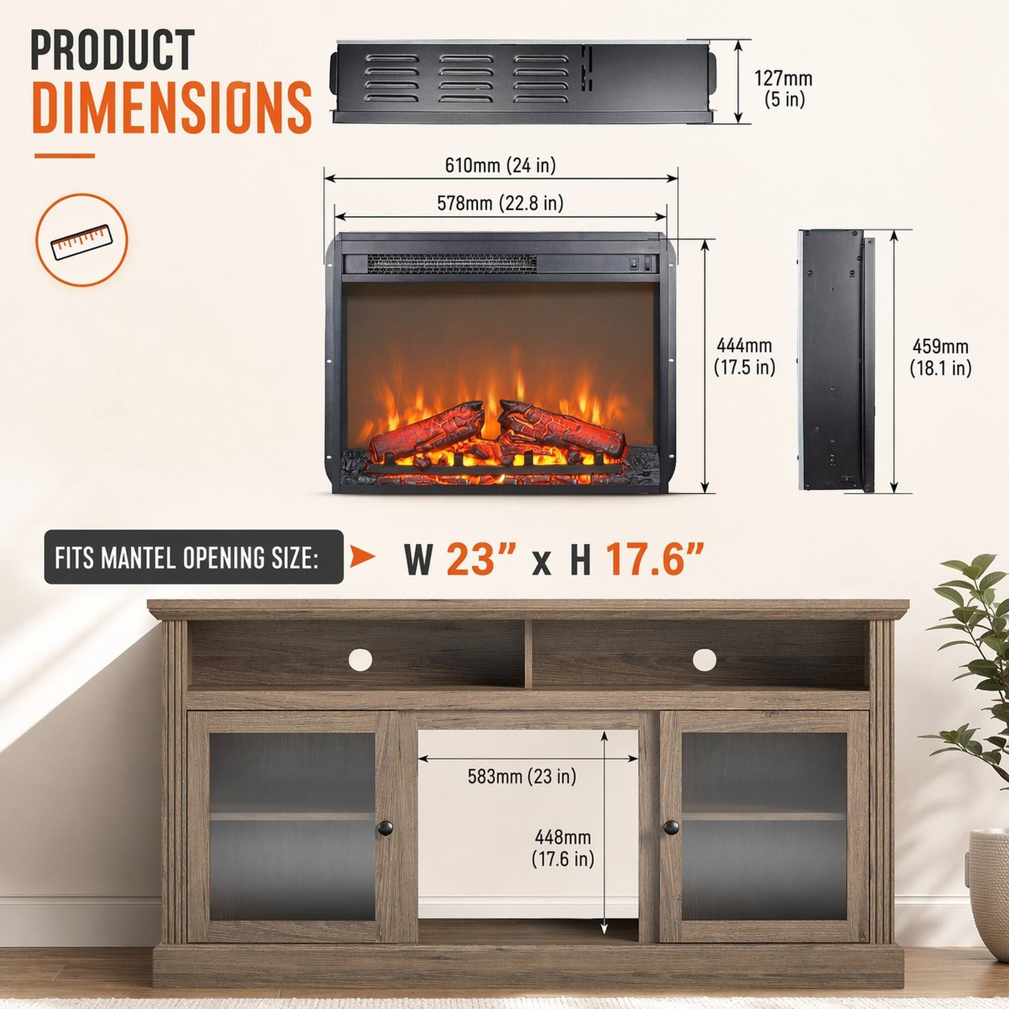 PRODUCT DIMENSIONS  
610mm (24 in)  
578mm (22.8 in)  
127mm (5 in)  
444mm (17.5 in)  
459mm (18.1 in)  

FITS MANTEL OPENING SIZE:  
W 23" x H 17.6"  
583mm (23 in)  
448mm (17.6 in)
