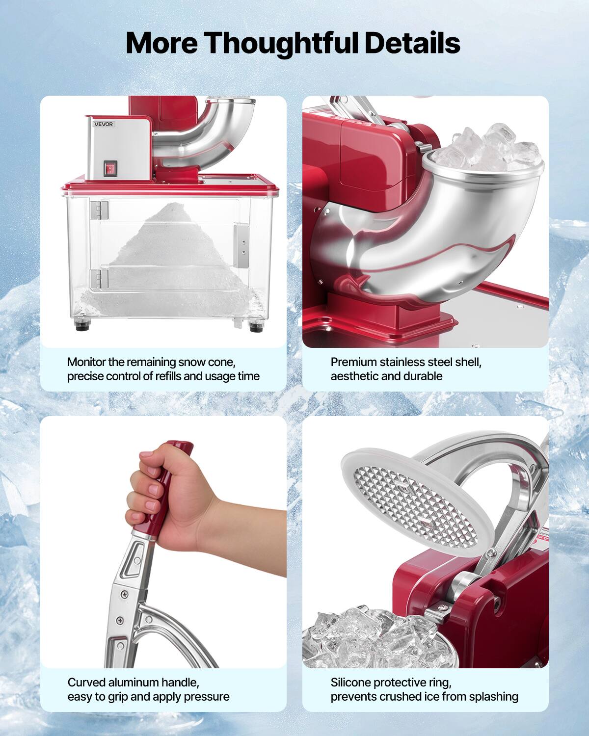 More Thoughtful Details

VEVOR

Monitor the remaining snow cone, precise control of refills and usage time

Premium stainless steel shell, aesthetic and durable

Curved aluminum handle, easy to grip and apply pressure

Silicone protective ring, prevents crushed ice from splashing