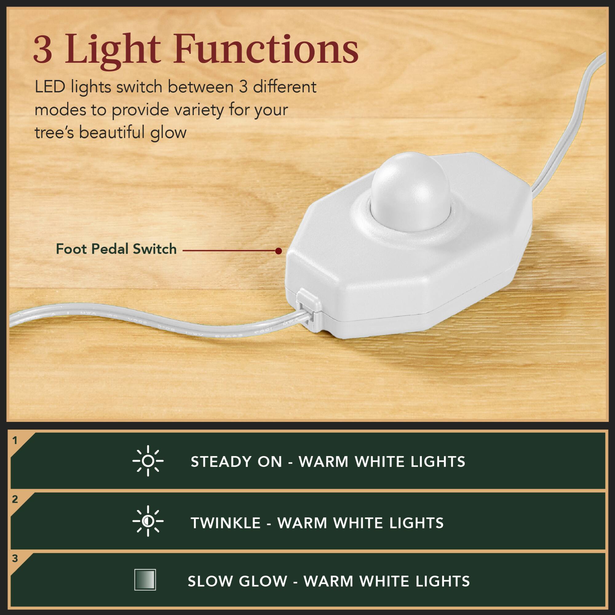 3 Light Functions  
LED lights switch between 3 different modes to provide variety for your tree's beautiful glow  

Foot Pedal Switch  

1. STEADY ON - WARM WHITE LIGHTS  
2. TWINKLE - WARM WHITE LIGHTS  
3. SLOW GLOW - WARM WHITE LIGHTS