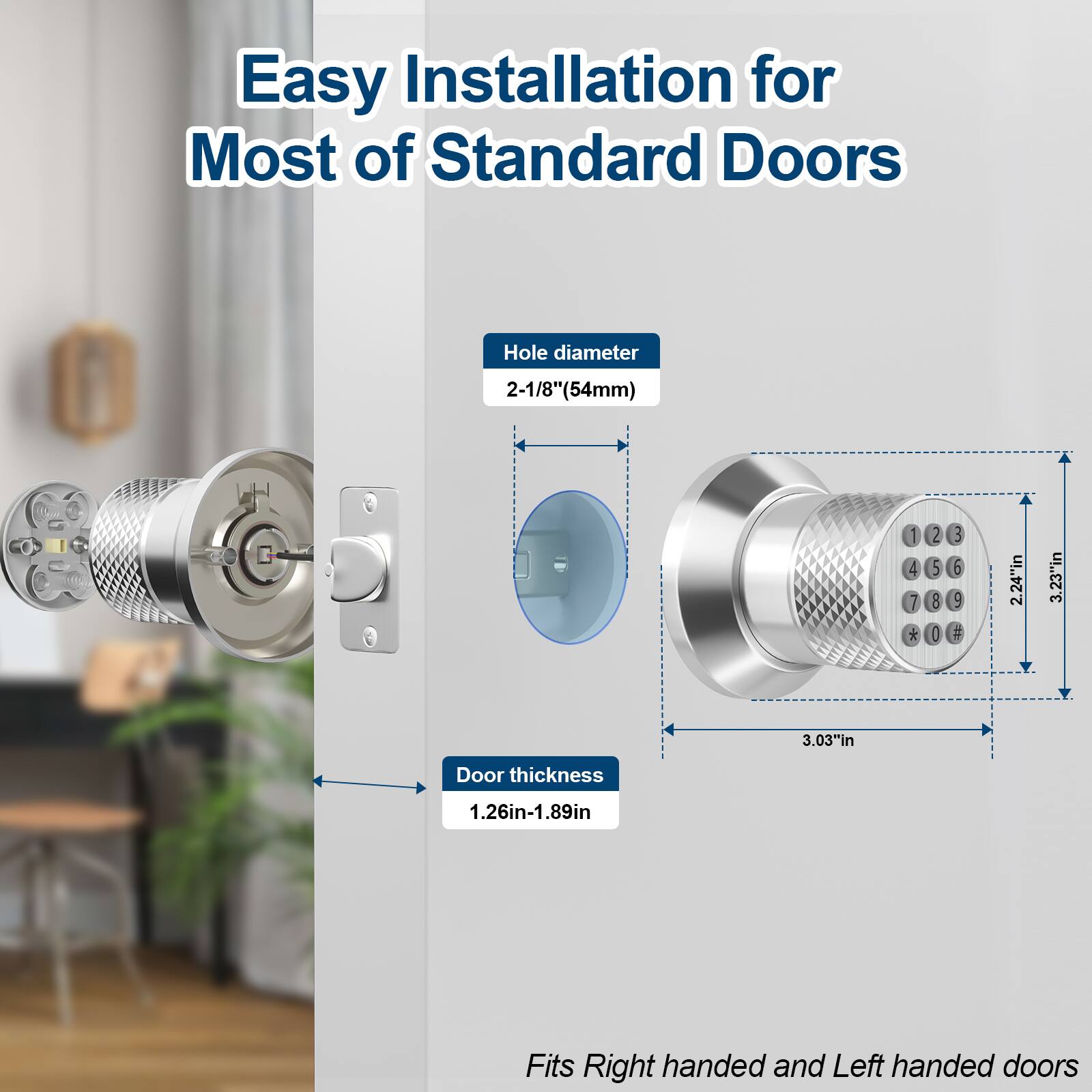 Easy Installation for Most of Standard Doors

Hole diameter 2-1/8"(54mm)

Door thickness 1.26in-1.89in

Fits Right handed and Left handed doors
