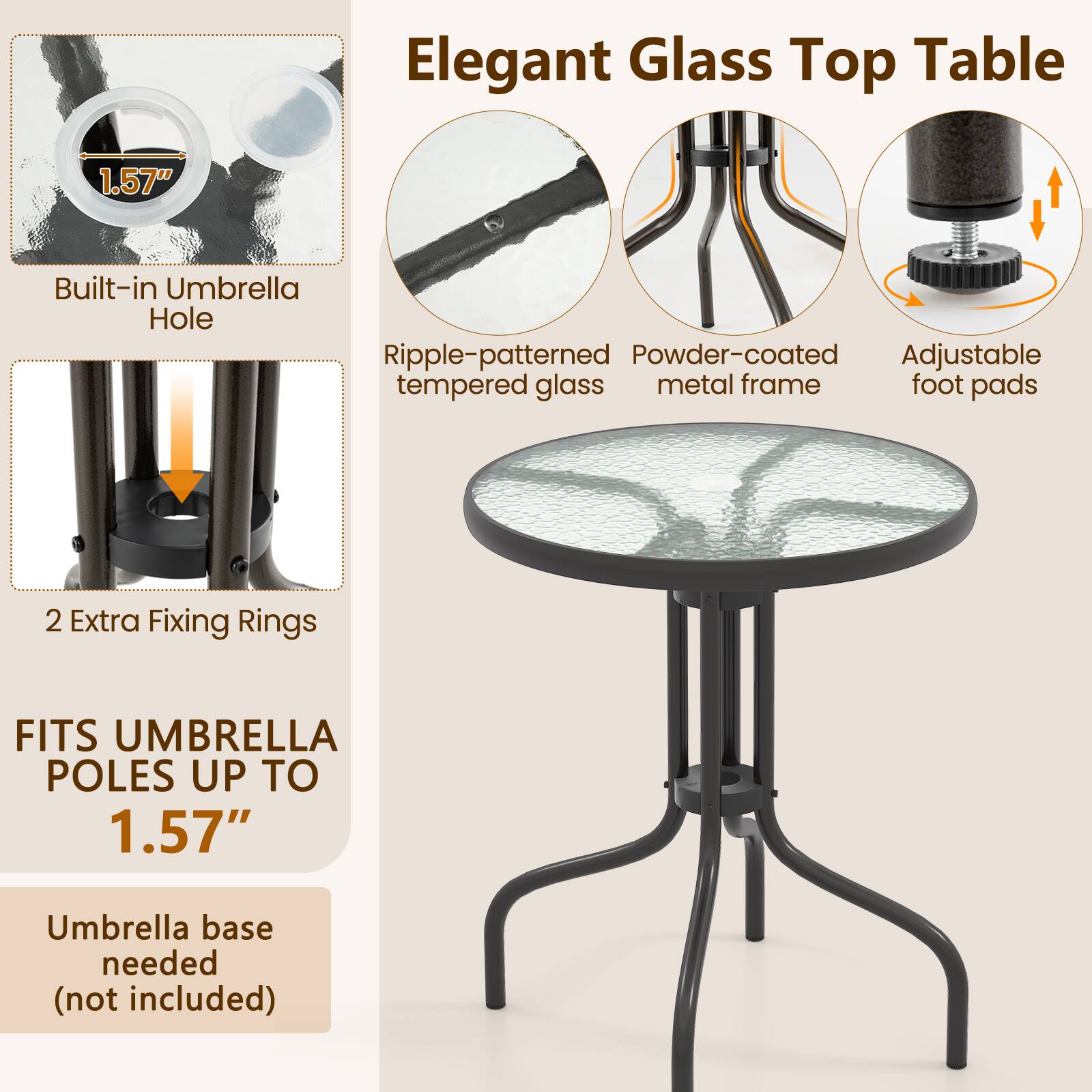 Elegant Glass Top Table

1.57"
Built-in Umbrella Hole
Ripple-patterned tempered glass
Powder-coated metal frame
Adjustable foot pads
2 Extra Fixing Rings
FITS UMBRELLA POLES UP TO 1.57"
Umbrella base needed (not included)