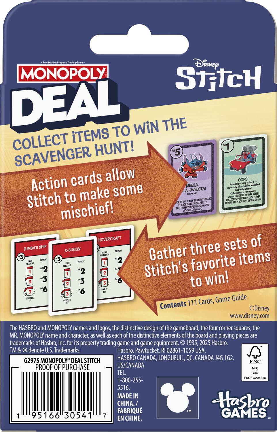 Fast-Dealing Property Trading Game  
Disney MONOPOLY DEAL  
COLLECT ITEMS TO WIN THE SCAVENGER HUNT!  

Action cards allow Stitch to make some mischief!  

Gather three sets of Stitch's favorite items to win!  

Contents: 111 Cards, Game Guide  

www.disney.com  

The HASBRO and MONOPOLY names and logos, the distinctive design of the gameboard, the four corner squares, the MR. MONOPOLY name and character, as well as each of the distinctive elements of the board and playing pieces are trademarks of Hasbro, Inc. for its property trading game and game equipment. © 1935, 2025 Hasbro  

G2975 MONOPOLY® DEAL STITCH  
PROOF OF PURCHASE  

MADE IN CHINA  
TEL. 1-800-255-5516  
FABRIQUÉ EN CHINE  

Hasbro Canada, Longueuil, QC, Canada J4G 1G2  
US/CANADA  
CHINA  

FSC  
MIX  
FSC® C201855  

Hasbro Games
