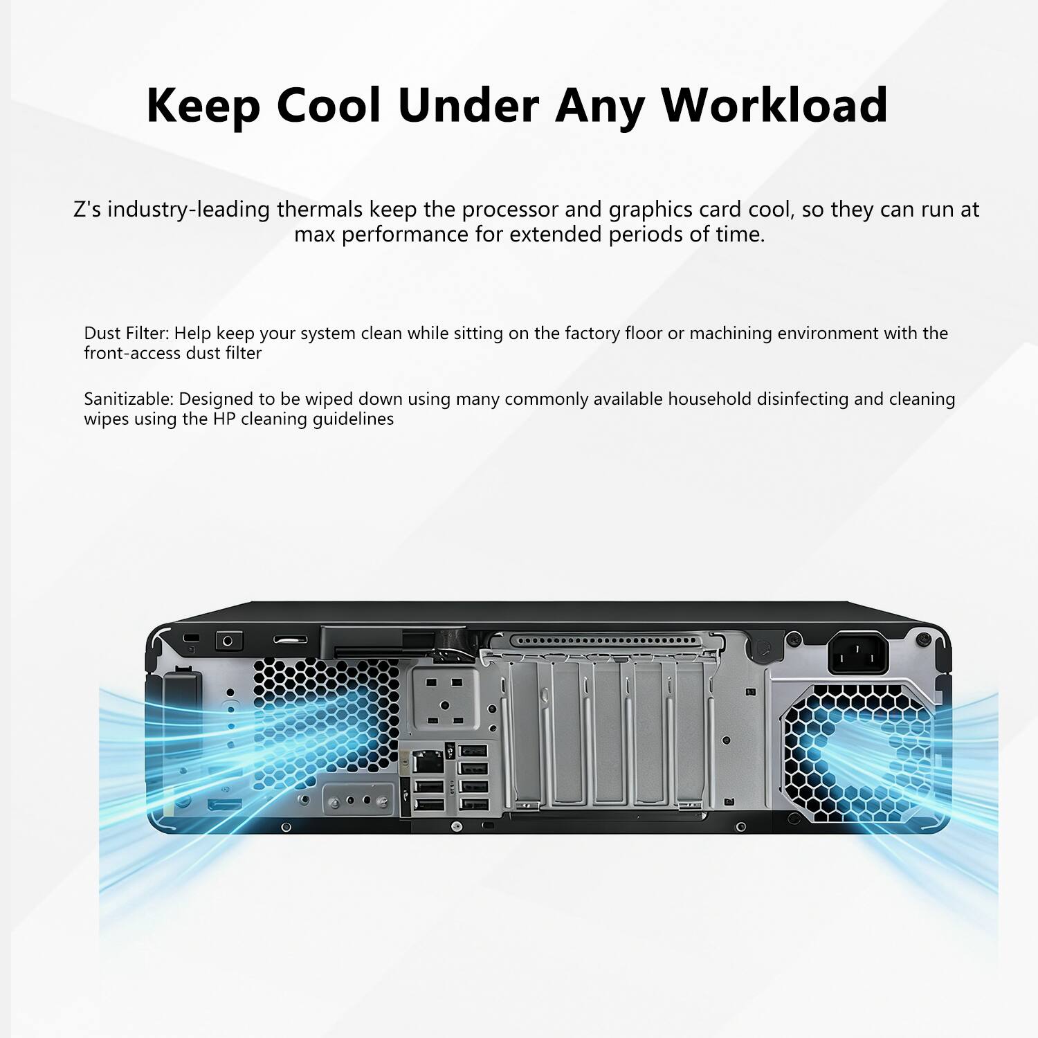 Keep Cool Under Any Workload

Z's industry-leading thermals keep the processor and graphics card cool, so they can run at max performance for extended periods of time.

Dust Filter: Help keep your system clean while sitting on the factory floor or machining environment with the front-access dust filter

Sanitizable: Designed to be wiped down using many commonly available household disinfecting and cleaning wipes using the HP cleaning guidelines