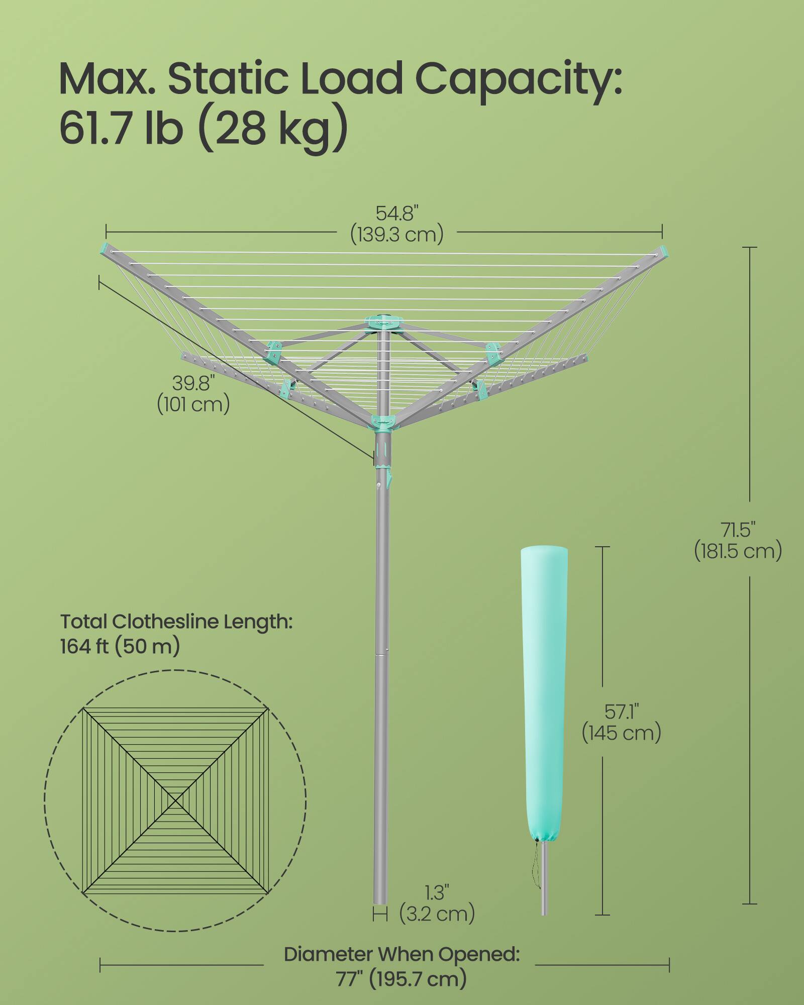 Max. Static Load Capacity: 61.7 lb (28 kg)  
54.8" (139.3 cm)  
39.8" (101 cm)  
71.5" (181.5 cm)  
Total Clothesline Length: 164 ft (50 m)  
57.1" (145 cm)  
1.3" H (3.2 cm)  
Diameter When Opened: 77" (195.7 cm)