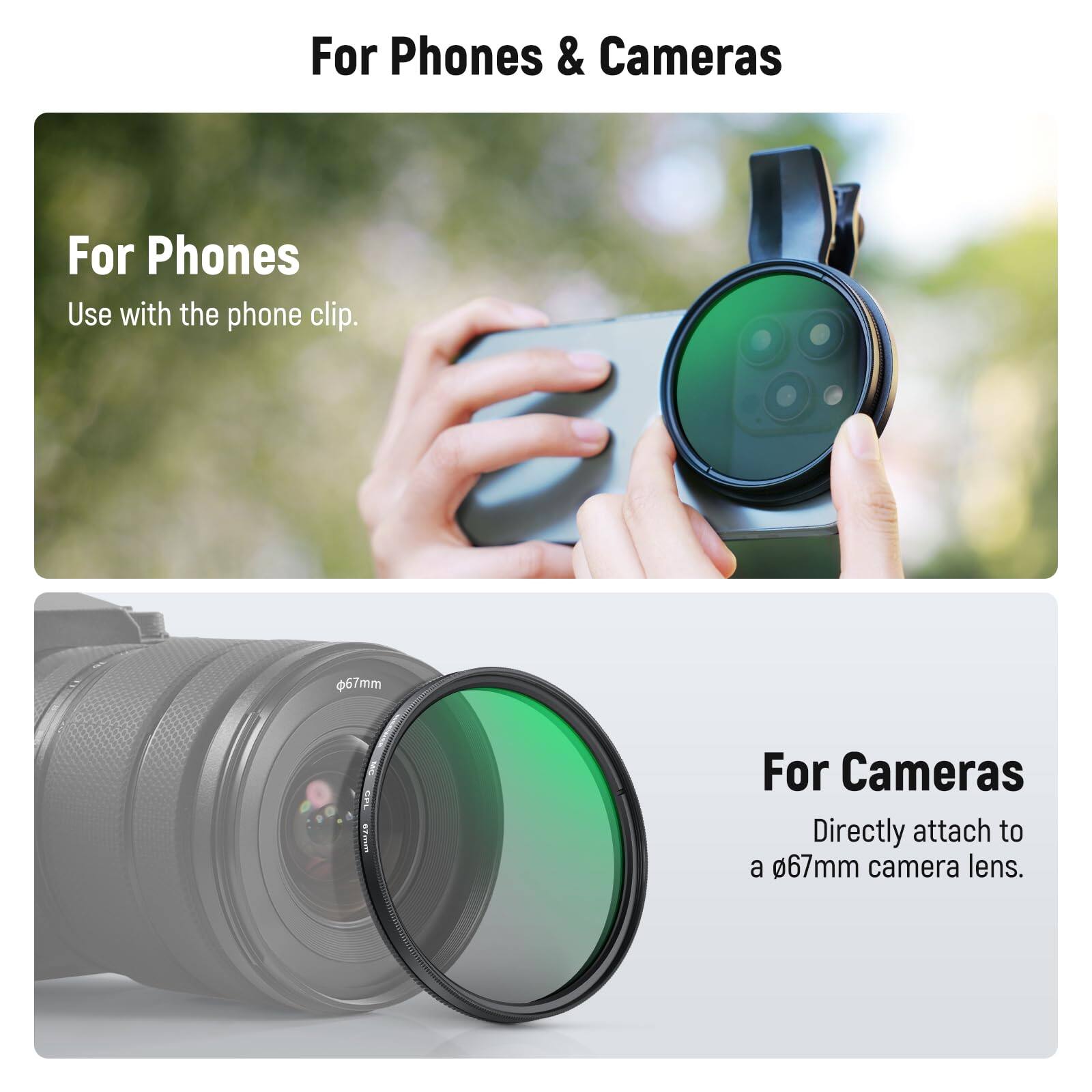 For Phones & Cameras

For Phones
Use with the phone clip.

For Cameras
Directly attach to a 67mm camera lens.