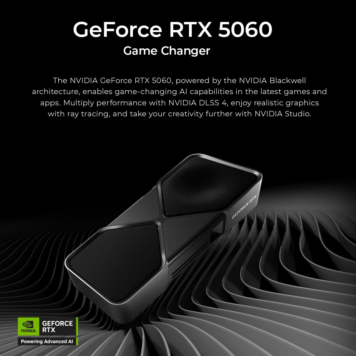 GeForce RTX 5060  
Game Changer  

The NVIDIA GeForce RTX 5060, powered by the NVIDIA Blackwell architecture, enables game-changing AI capabilities in the latest games and apps. Multiply performance with NVIDIA DLSS 4, enjoy realistic graphics with ray tracing, and take your creativity further with NVIDIA Studio.  

GEFORCE RTX  
Powering Advanced AI