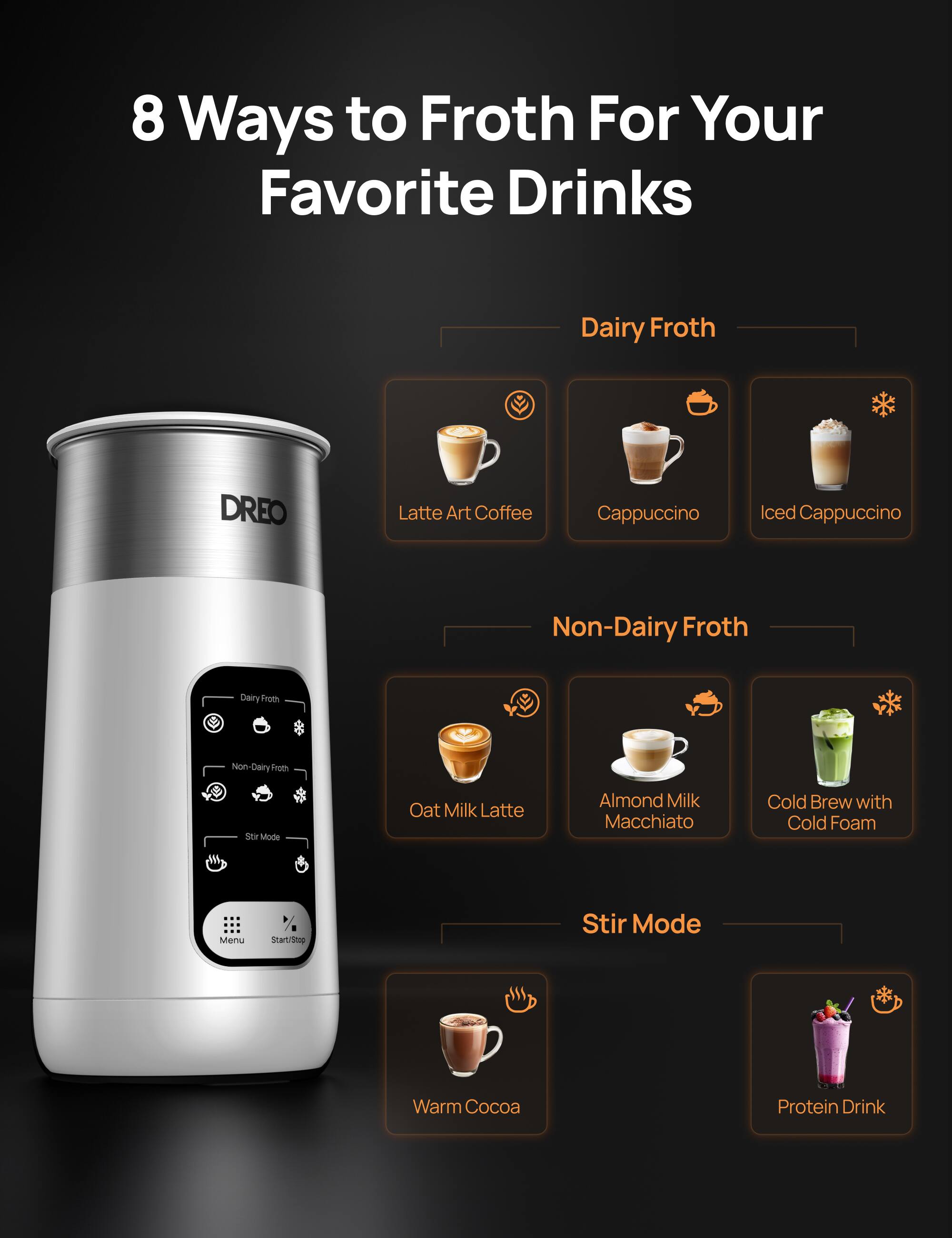 8 Ways to Froth For Your Favorite Drinks

Dairy Froth
- Latte Art Coffee
- Cappuccino
- Iced Cappuccino

Non-Dairy Froth
- Oat Milk Latte
- Almond Milk Macchiato
- Cold Brew with Cold Foam

Stir Mode
- Warm Cocoa
- Protein Drink

Menu
Start/Stop