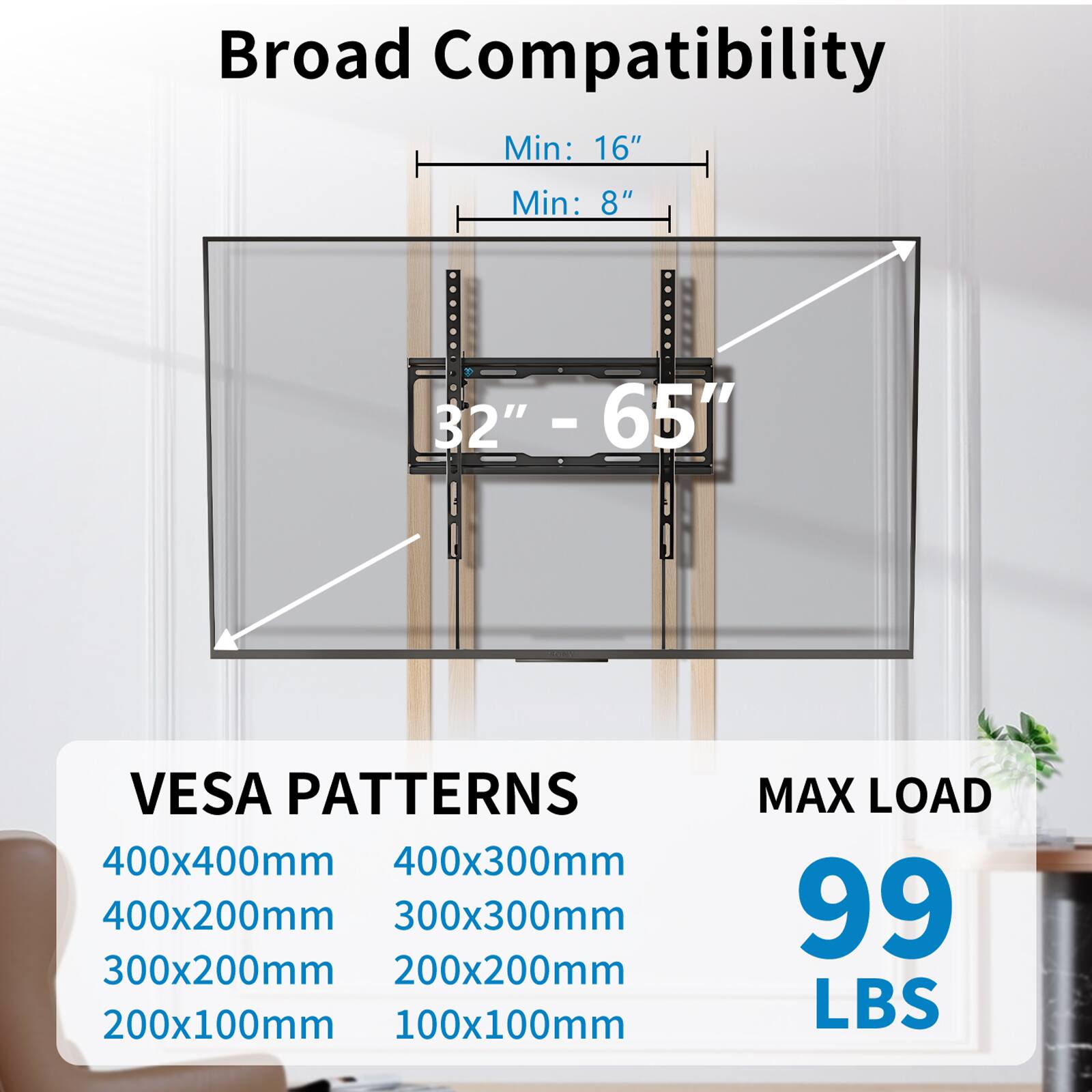 Broad Compatibility  
Min: 16"  
Min: 8"  
32" - 65"  

VESA PATTERNS  
400x400mm  
400x300mm  
400x200mm  
300x300mm  
300x200mm  
200x200mm  
200x100mm  
100x100mm  

MAX LOAD  
99 LBS