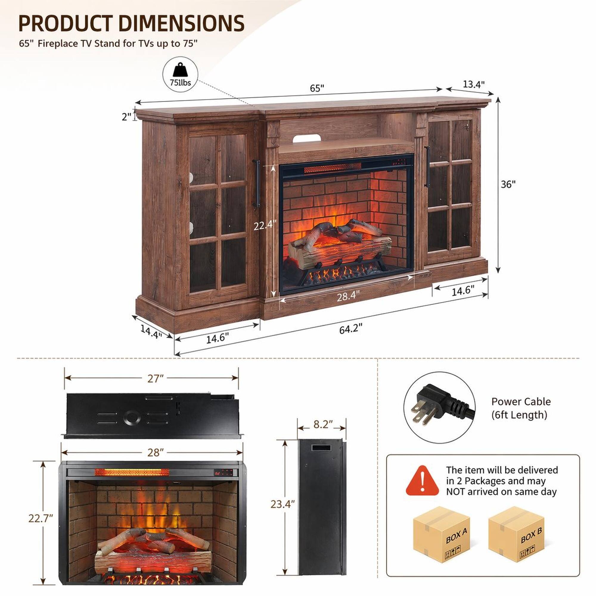 PRODUCT DIMENSIONS  
65" Fireplace TV Stand for TVs up to 75"  
75lbs  
65"  
13.4"  
2"1  
36"  
22.4"  
1X  
28.4"  
14.6"  
14.4"  
14.6"  
64.2"  
27"  
8.2"  
Power Cable (6ft Length)  
28"  
22.7"  
23.4"  

The item will be delivered in 2 Packages and may NOT arrive on the same day.