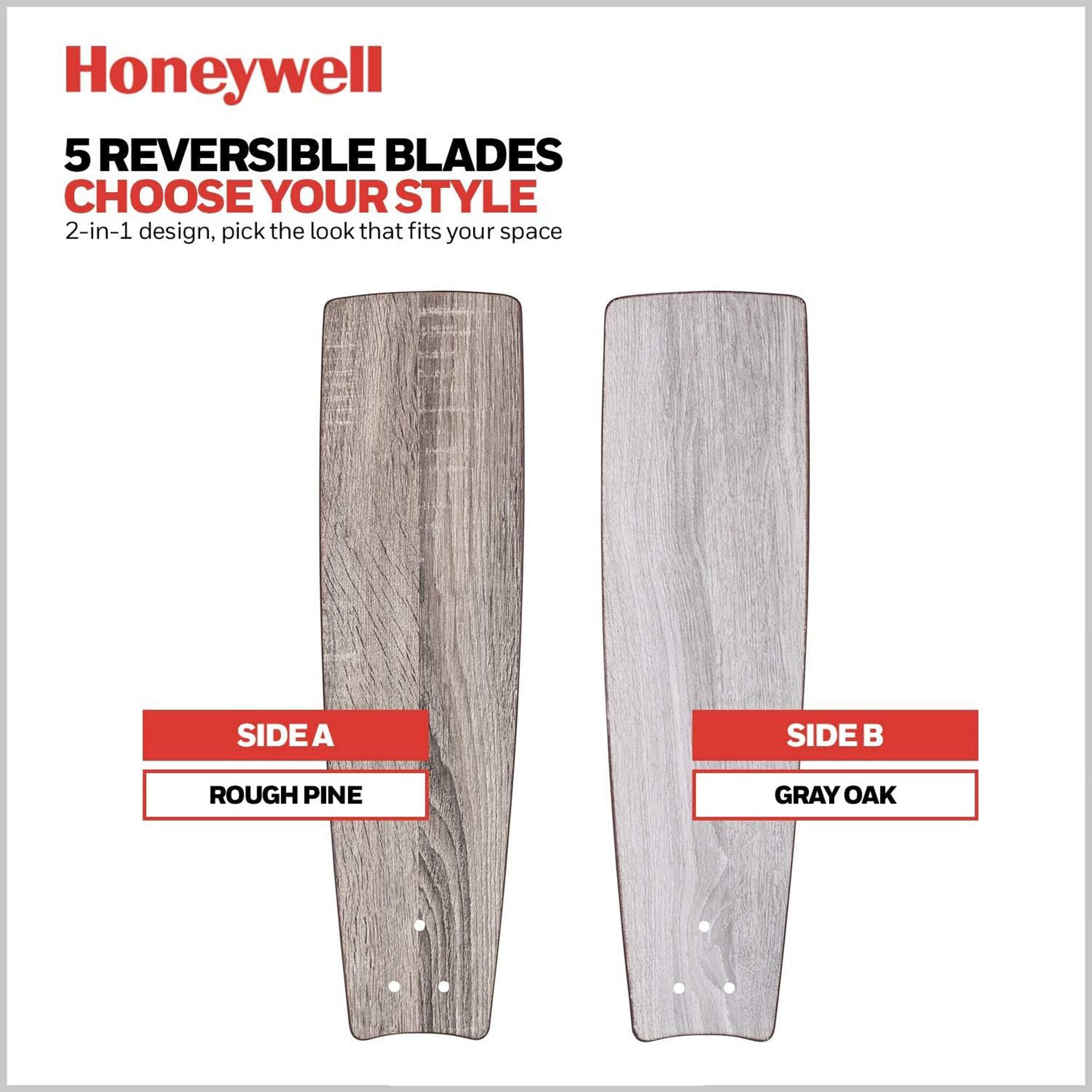 Honeywell  
5 REVERSIBLE BLADES  
CHOOSE YOUR STYLE  
2-in-1 design, pick the look that fits your space  

SIDE A  
ROUGH PINE  

SIDE B  
GRAY OAK