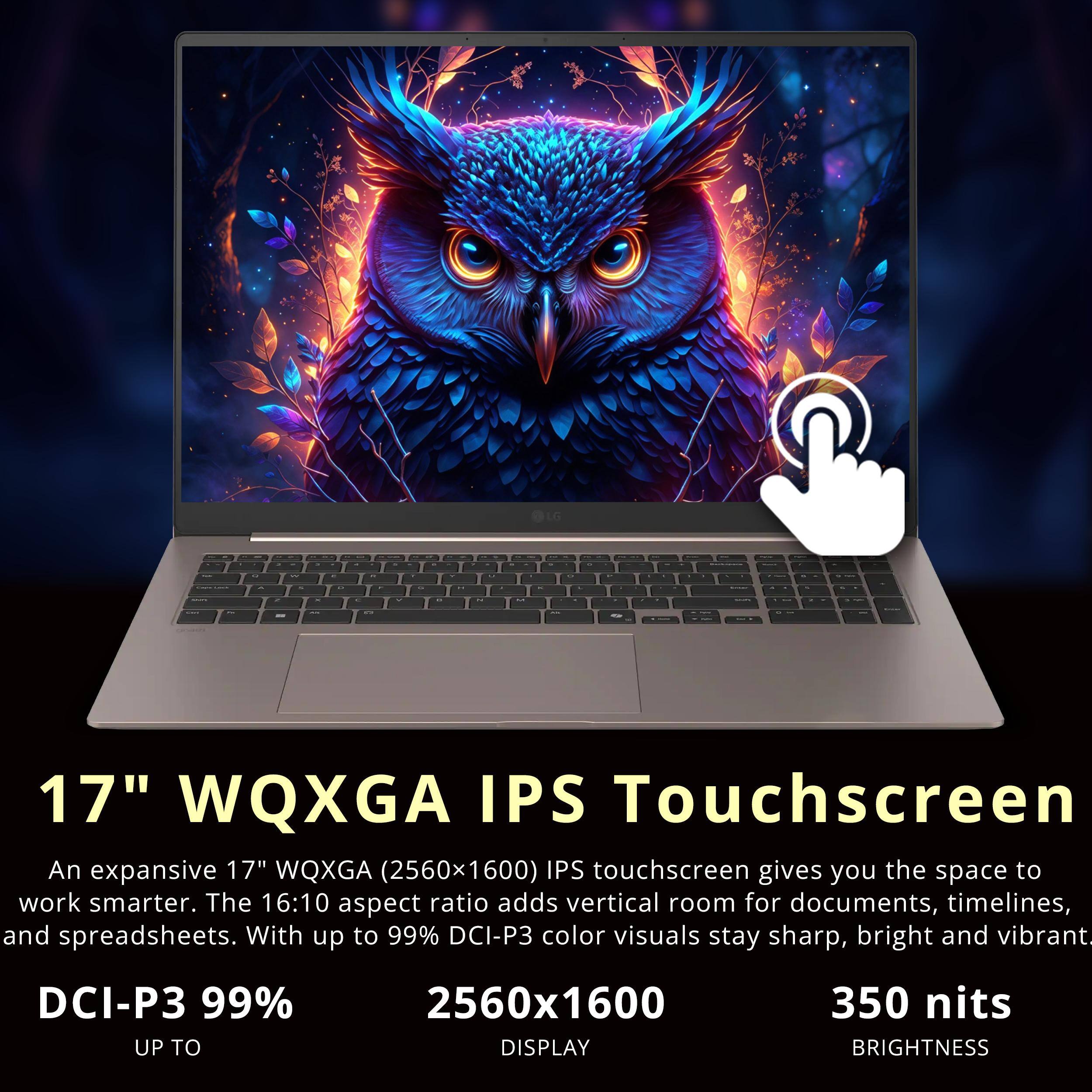 LG

17" WQXGA IPS Touchscreen
An expansive 17" WQXGA (2560x1600) IPS touchscreen gives you the space to work smarter. The 16:10 aspect ratio adds vertical room for documents, timelines, and spreadsheets. With up to 99% DCI-P3 color visuals stay sharp, bright and vibrant.

DCI-P3 99% UP TO
2560x1600 DISPLAY
350 nits BRIGHTNESS