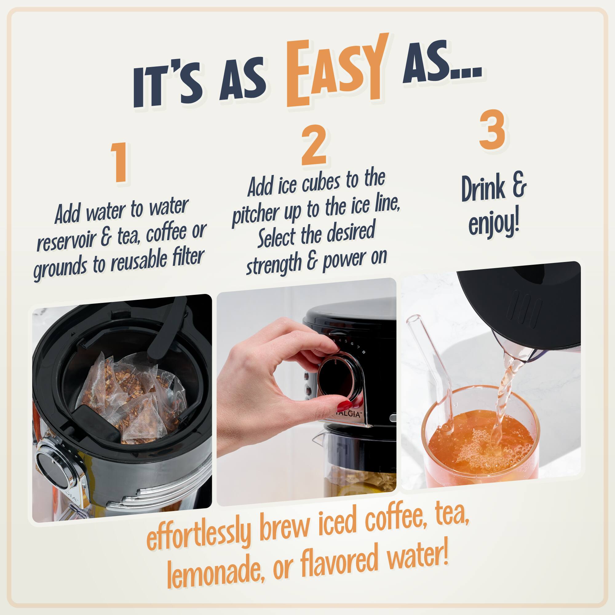 IT'S AS EASY AS...

1. Add water to water reservoir & tea, coffee or grounds to reusable filter

2. Add ice cubes to the pitcher up to the ice line, Select the desired strength & power on

3. Drink & enjoy!

effortlessly brew iced coffee, tea, lemonade, or flavored water!