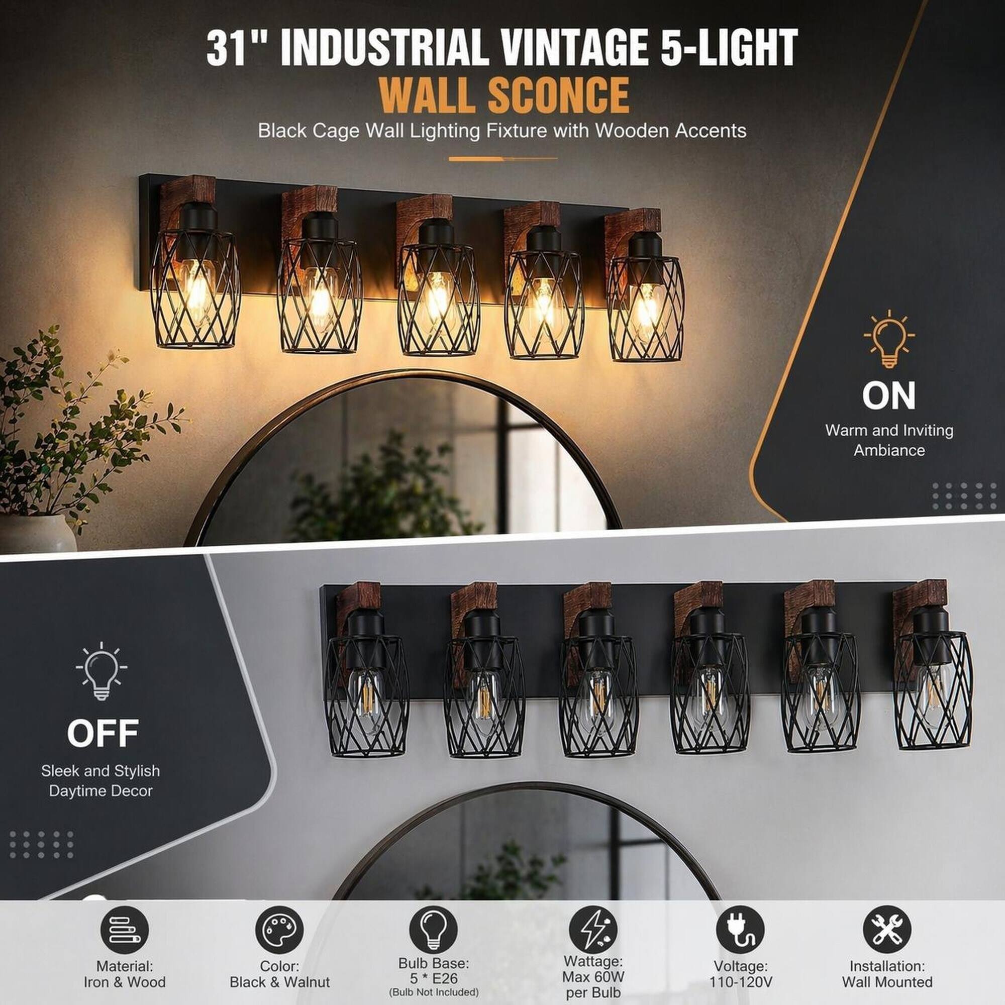 31" INDUSTRIAL VINTAGE 5-LIGHT WALL SCONCE  
Black Cage Wall Lighting Fixture with Wooden Accents

ON  
Warm and Inviting Ambiance

OFF  
Sleek and Stylish Daytime Decor

Material: Iron & Wood  
Color: Black & Walnut  
Bulb Base: 5 * E26 (Bulb Not Included)  
Wattage: Max 60W per Bulb  
Voltage: 110-120V  
Installation: Wall Mounted