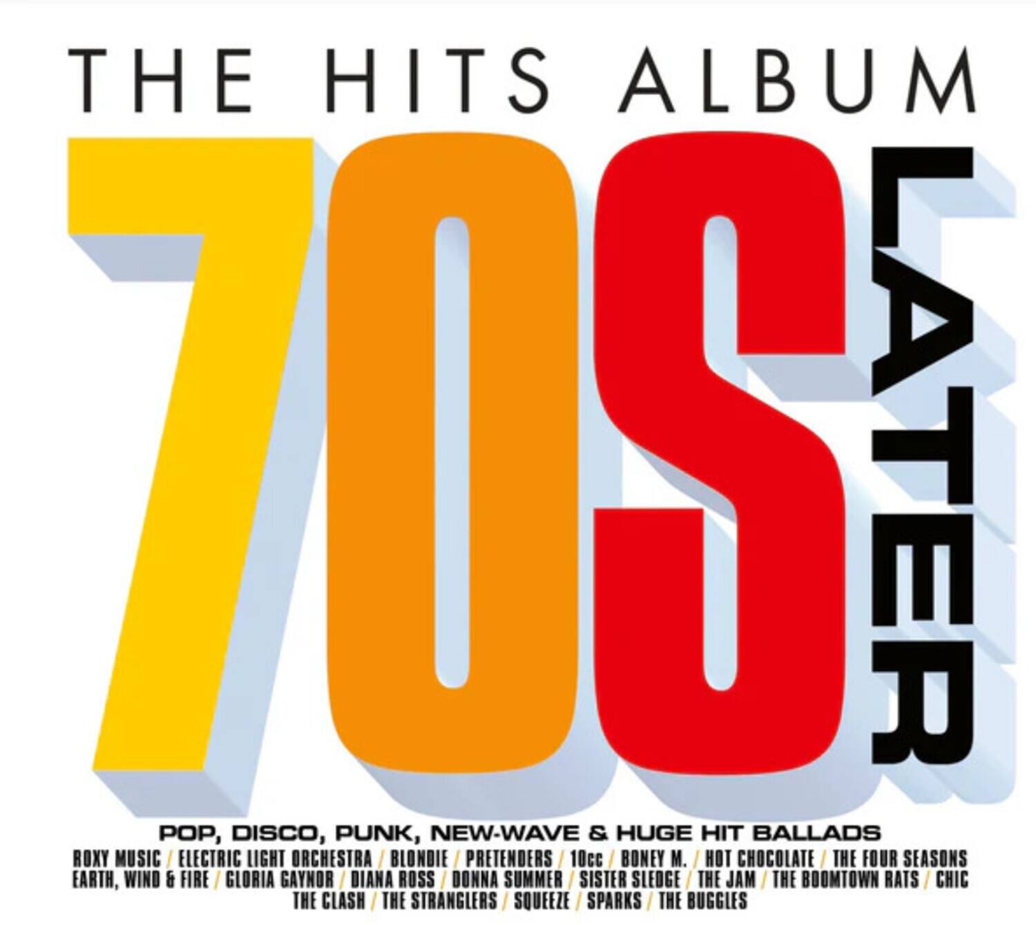 THE HITS ALBUM  
70S LATER  

POP, DISCO, PUNK, NEW-WAVE & HUGE HIT BALLADS  

ROXY MUSIC / ELECTRIC LIGHT ORCHESTRA / BLONDIE / PRETENDERS / 10cc / BONEY M. / HOT CHOCOLATE / THE FOUR SEASONS / EARTH, WIND & FIRE / GLORIA GAYNOR / DIANA ROSS / DONNA SUMMER / SISTER SLEDGE / THE JAM / THE BOOMTOWN RATS / CHIC / THE CLASH / THE STRANGLERS / SQUEEZE / SPARKS / THE BUGGLES