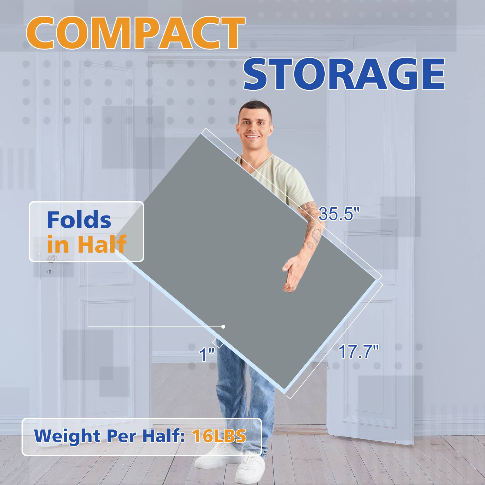 COMPACT STORAGE

Folds in Half

35.5" x 17.7" x 1"

Weight Per Half: 16LBS