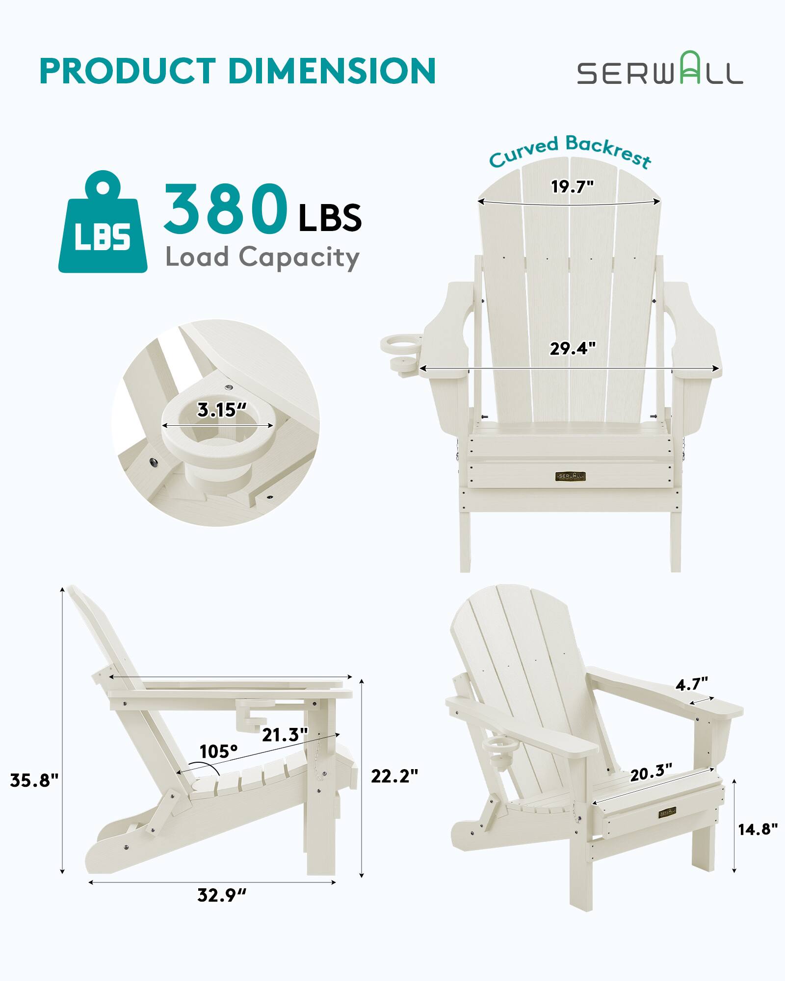 PRODUCT DIMENSION  
SERWALL  
Curved Backrest  
19.7"  
380 LBS Load Capacity  
29.4"  
3.15"  
4.7"  
35.8"  
21.3"  
105°  
22.2"  
20.3"  
14.8"  
32.9"