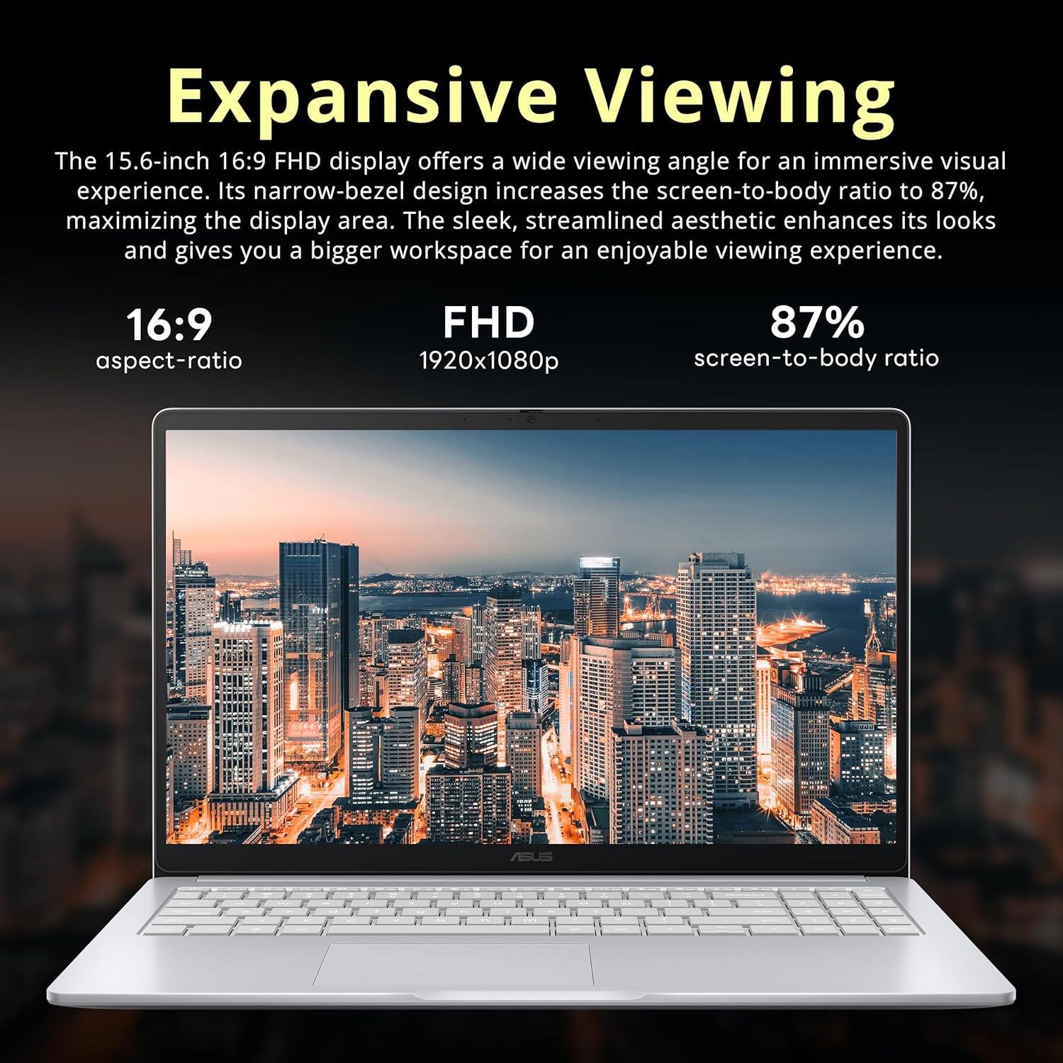 Expansive Viewing

The 15.6-inch 16:9 FHD display offers a wide viewing angle for an immersive visual experience. Its narrow-bezel design increases the screen-to-body ratio to 87%, maximizing the display area. The sleek, streamlined aesthetic enhances its looks and gives you a bigger workspace for an enjoyable viewing experience.

16:9 aspect-ratio  
FHD 1920x1080p  
87% screen-to-body ratio