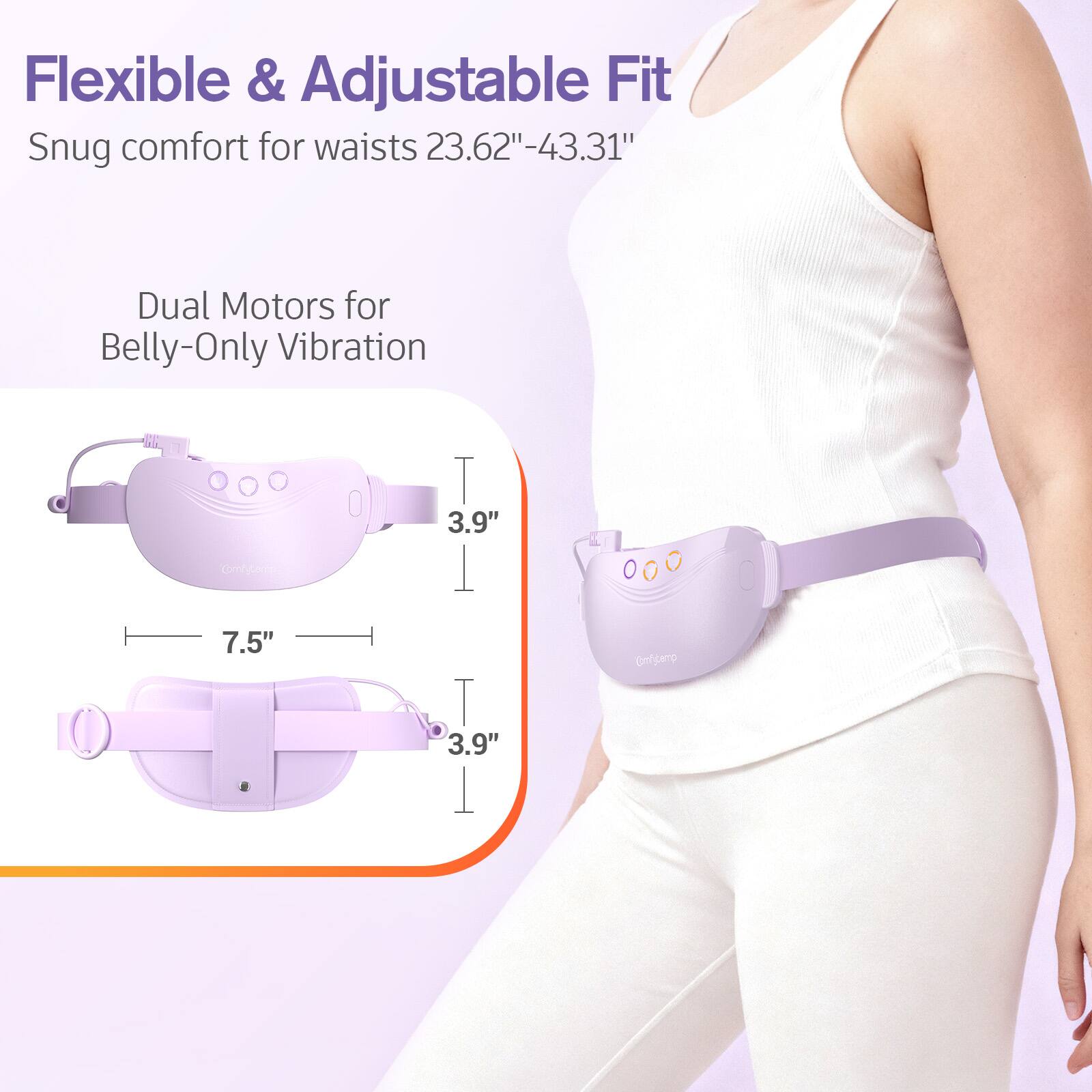 Flexible & Adjustable Fit  
Snug comfort for waists 23.62"-43.31"  
Dual Motors for Belly-Only Vibration  

Comfyberry  
3.9"  
7.5"  
Comfifipamp  
3.9"