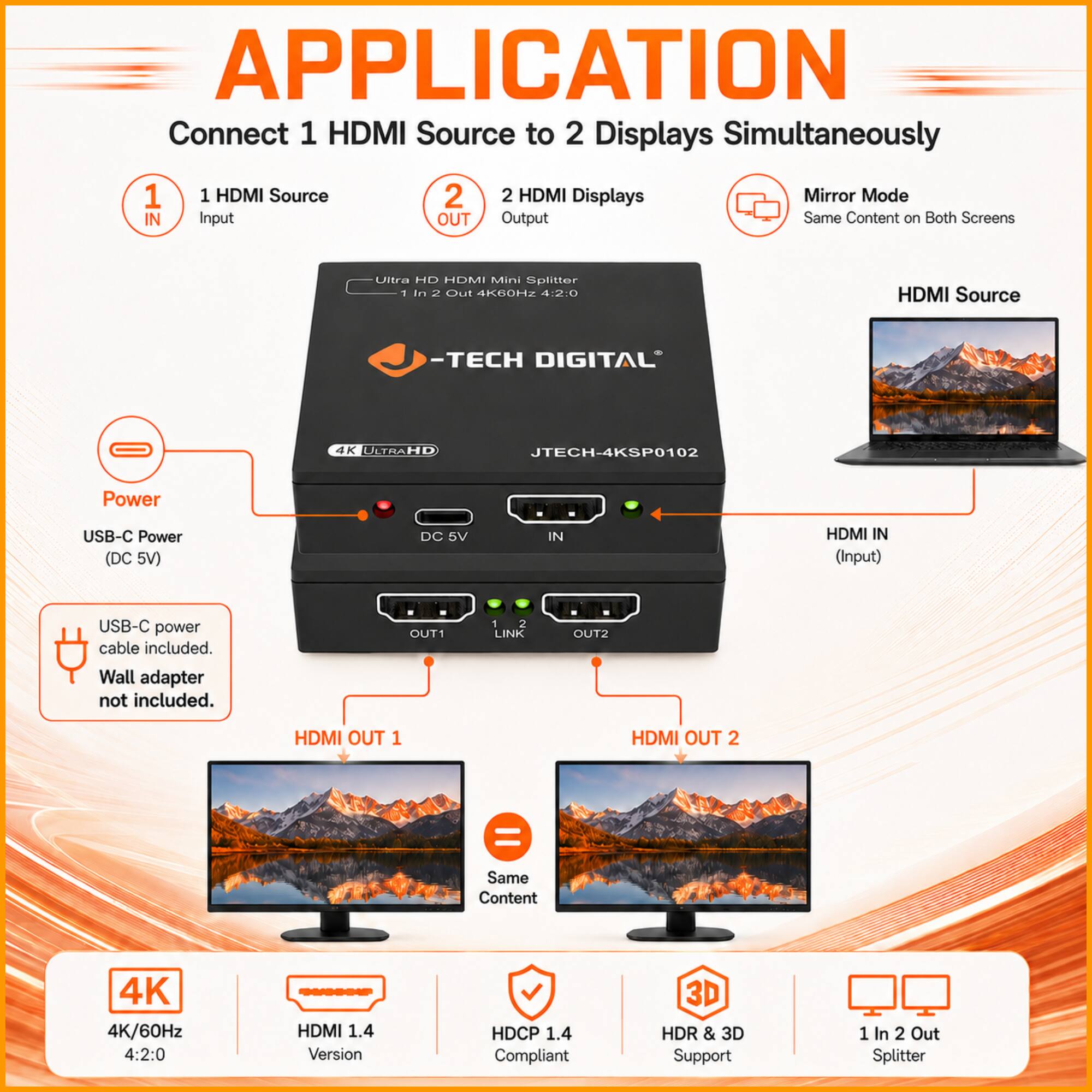 APPLICATION  
Connect 1 HDMI Source to 2 Displays Simultaneously  
1 IN 1 HDMI Source Input  
2 OUT 2 HDMI Displays Output  
Mirror Mode Same Content on Both Screens  
Ultra HD HDMI Mini Splitter  
1 in 2 Out 4K60HZ 4:2:0 HDMI Source  
-TECH DIGITAL 4K ULTRAHD JTECH-4KSP0102  
Power USB-C Power (DC 5V)  
DC 5V IN HDMI IN (Input)  
USB-C power cable included. Wall adapter not included.  
OUT1 1 2 LINK OUT2  
HDMI OUT 1 HDMI OUT 2 = Same Content  
4K 4K/60Hz 4:2:0 HDMI 1.4 Version  
HDCP 1.4 Compliant  
3D HDR & 3D Support  
1 In 2 Out Splitter