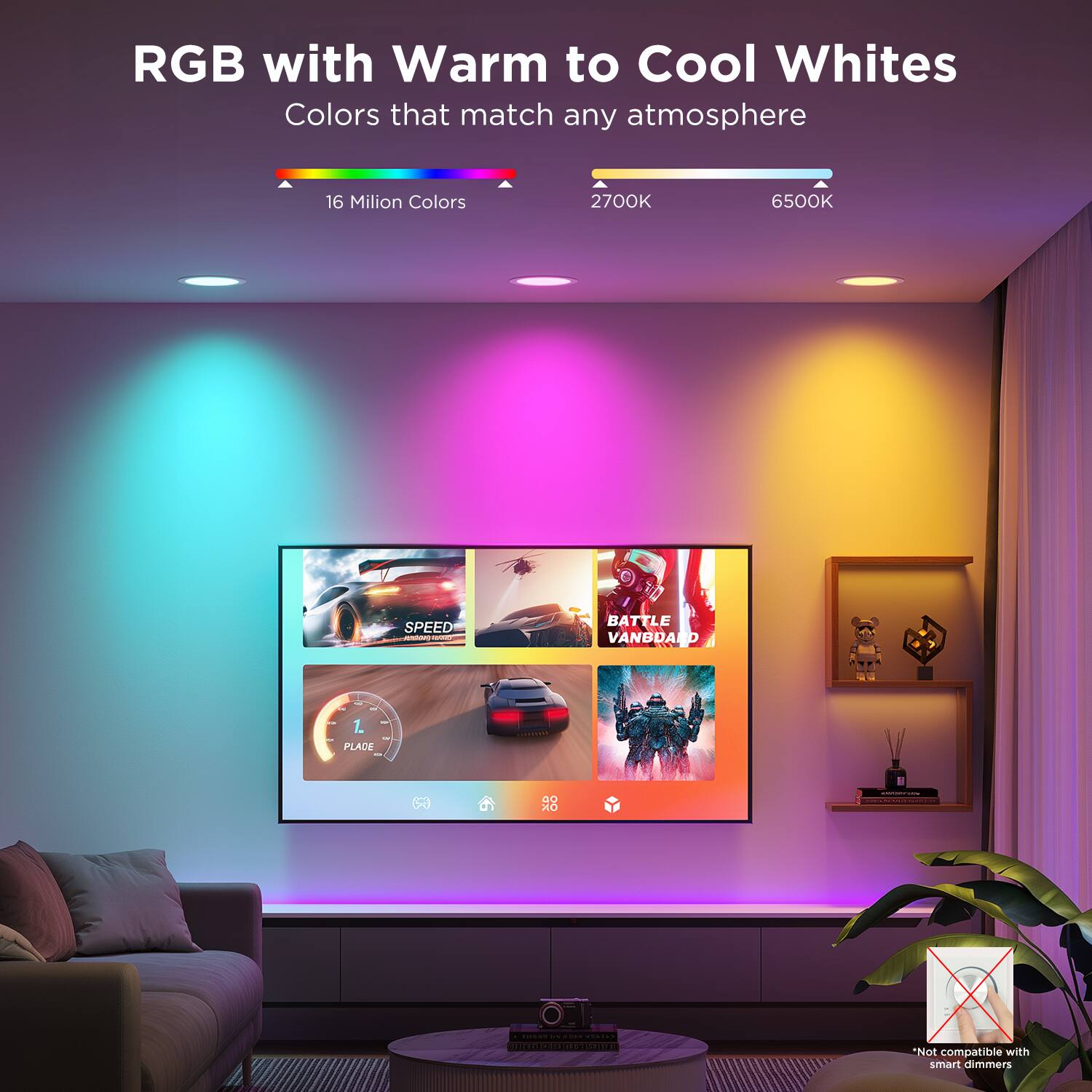 RGB with Warm to Cool Whites  
Colors that match any atmosphere  

16 Million Colors  

2700K 6500K  

SPEED - | BATTLE VANDARD  
PLACE  

*Not compatible with smart dimmers