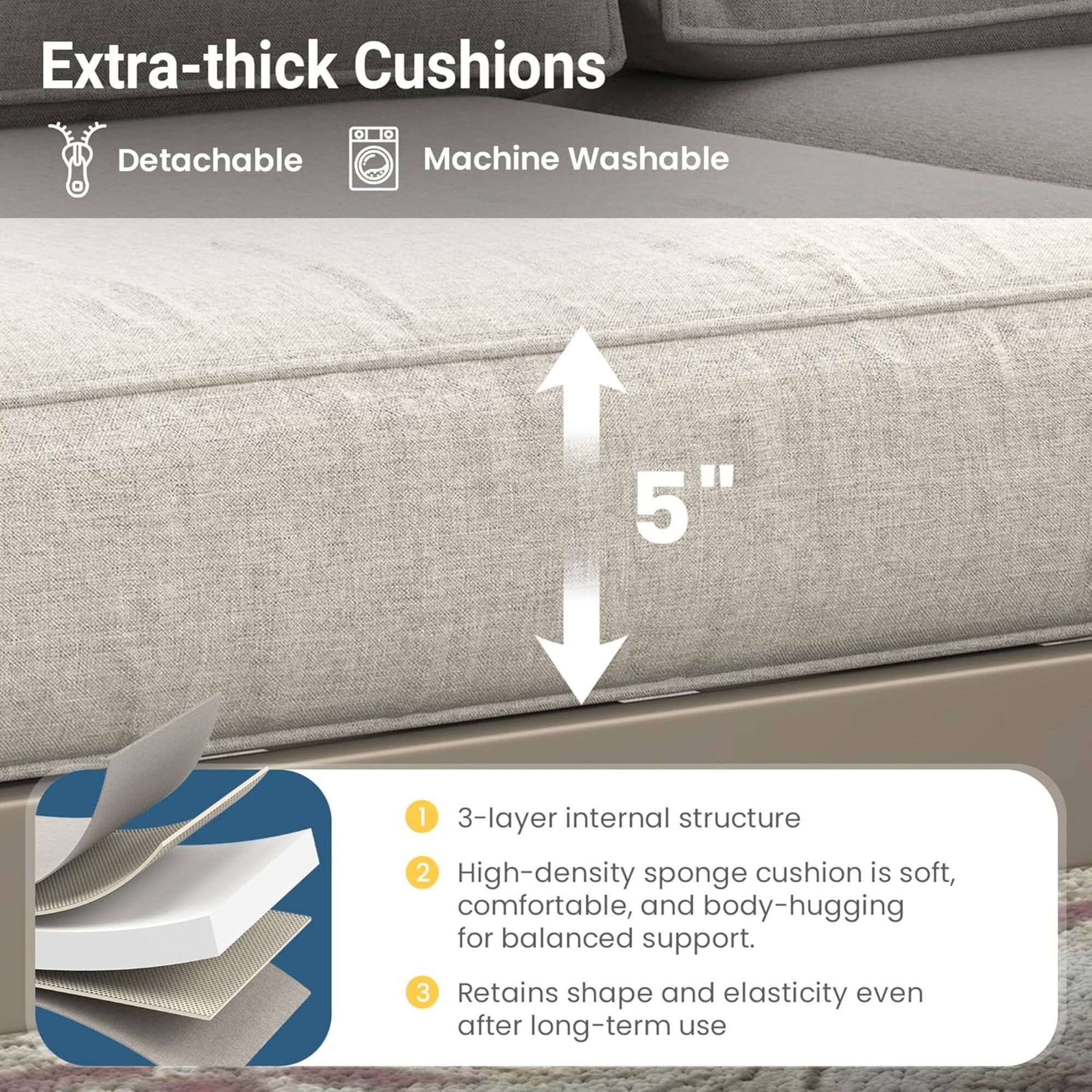 Extra-thick Cushions  
- Detachable  
- Machine Washable  

5"  

1. 3-layer internal structure  
2. High-density sponge cushion is soft, comfortable, and body-hugging for balanced support.  
3. Retains shape and elasticity even after long-term use