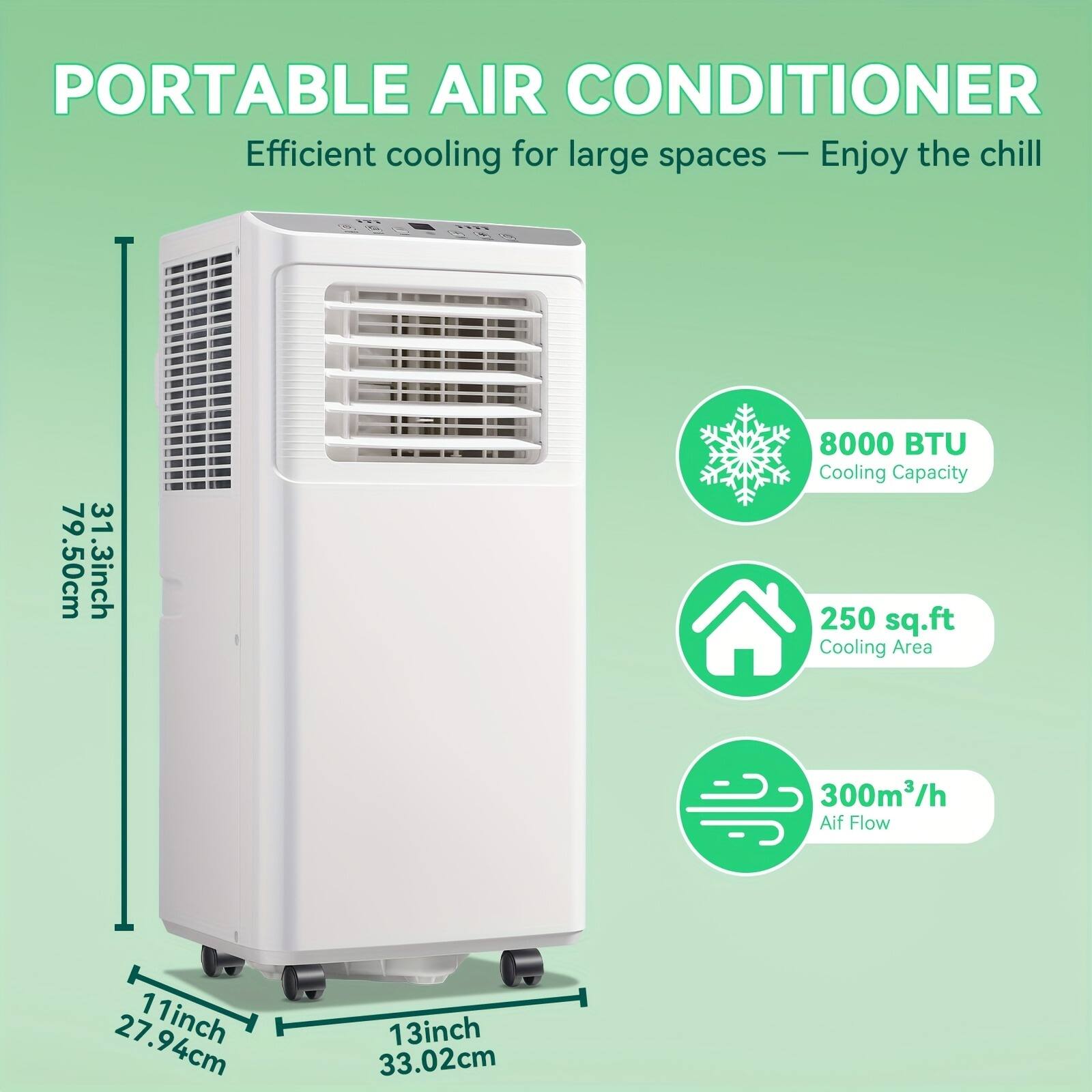 PORTABLE AIR CONDITIONER  
Efficient cooling for large spaces — Enjoy the chill  

- 8000 BTU Cooling Capacity  
- 250 sq.ft Cooling Area  
- 300m³/h Air Flow  

Dimensions:  
- Height: 79.50cm (31.3 inch)  
- Width: 33.02cm (13 inch)  
- Depth: 27.94cm (11 inch)  
- Base: 33.02cm (13 inch)