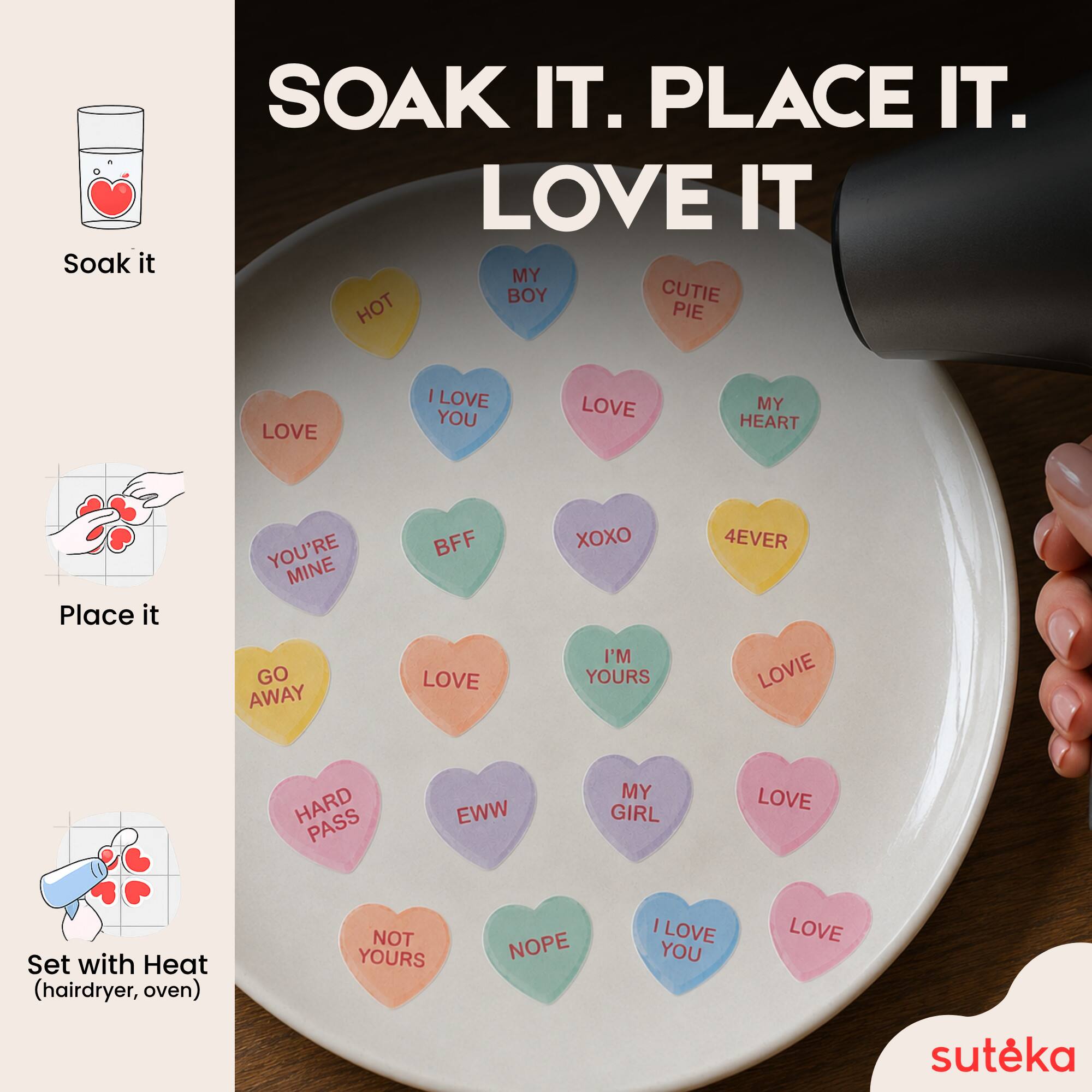 Soak it.  
PLACE IT.  
LOVE IT  

MY BOY  
CUTIE PIE  
I LOVE YOU  
LOVE MY HEART  
YOU'RE MINE  
BFF  
XOXO  
I'M YOURS  
4EVER  
LOVIE  
HARD PASS  
EWW  
MY GIRL  
LOVE  

Set with Heat (hairdryer, oven)  
NOT YOURS  
NOPE  
I LOVE YOU  

sutēka