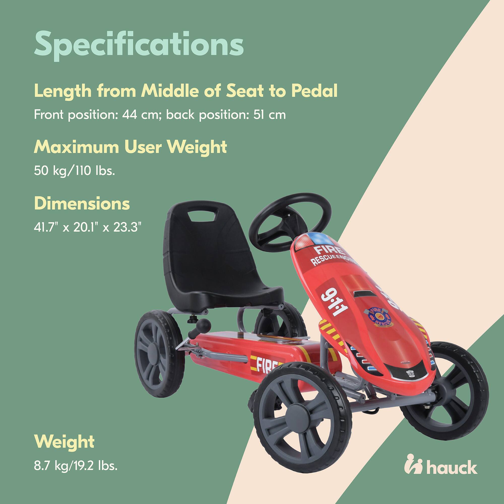 Specifications

Length from Middle of Seat to Pedal  
Front position: 44 cm; back position: 51 cm

Maximum User Weight  
50 kg/110 lbs.

Dimensions  
41.7" x 20.1" x 23.3"

Weight  
8.7 kg/19.2 lbs.

FIRE RESCUELO 9-11 S0 D DD

hauck