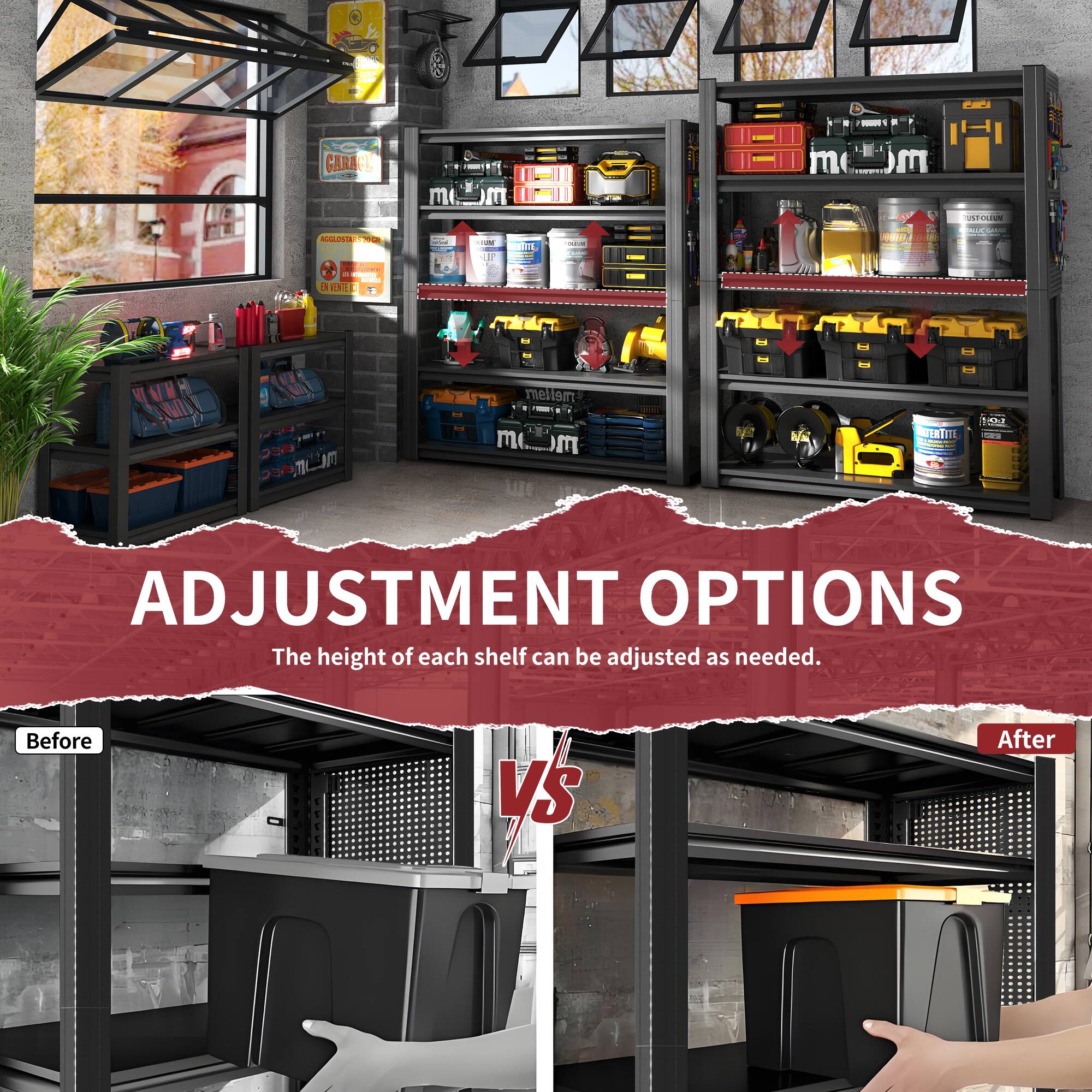 - GARAGE
- AGGREGATE
- OL
- RGGLONSTTN
- DENNE
- mellor
- FERTITI
- ADJUSTMENT OPTIONS
- The height of each shelf can be adjusted as needed.
- Before VS After
