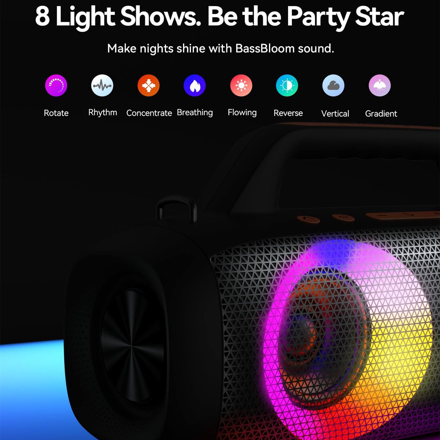 8 Light Shows. Be the Party Star  
Make nights shine with BassBloom sound.  

Rotate  
Rhythm  
Concentrate  
Breathing  
Flowing  
Reverse  
Vertical  
Gradient
