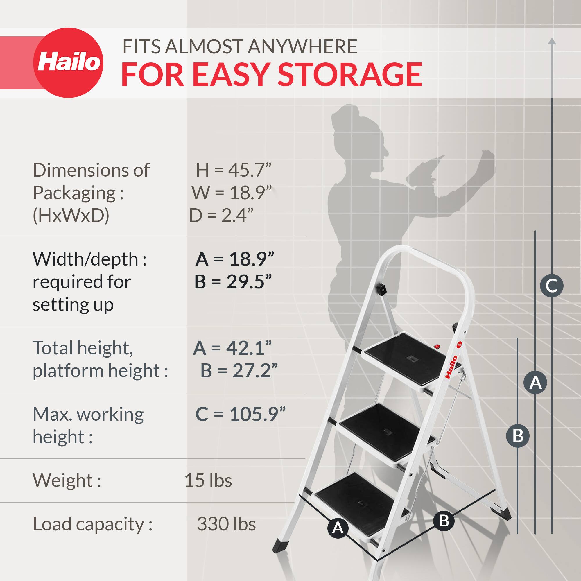 FITS ALMOST ANYWHERE FOR EASY STORAGE

Dimensions of Packaging: (HxWxD)
- H = 45.7"
- W = 18.9"
- D = 2.4"

Width/depth required for setting up
- A = 18.9"
- B = 29.5"

Total height, platform height:
- A = 42.1"
- B = 27.2"

Max. working height:
- C = 105.9"

Weight:
- 15 lbs

Load capacity:
- 330 lbs