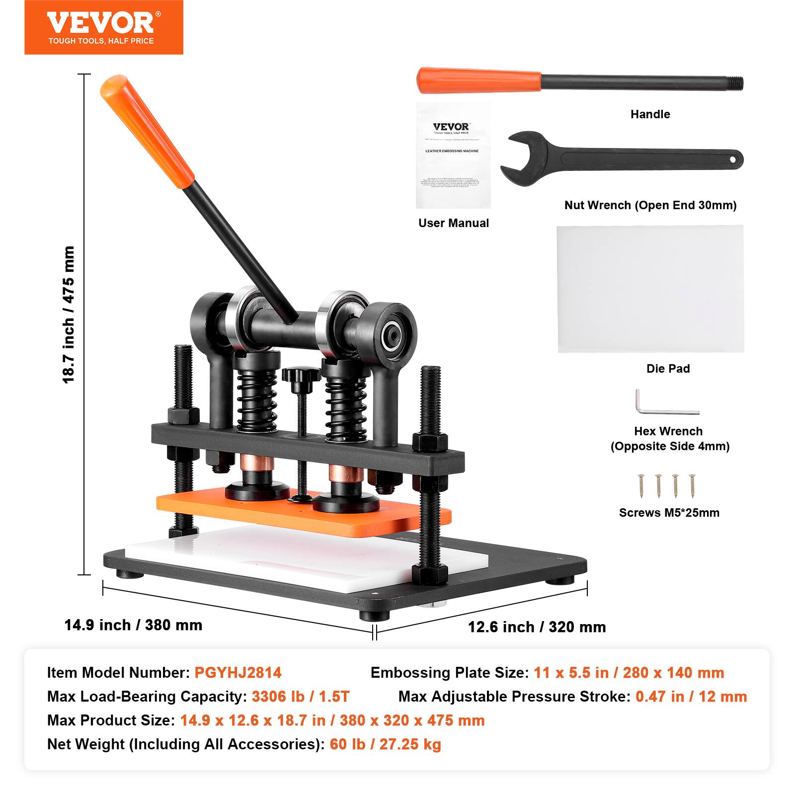 VEVOR TOUGH TOOLS, HALF PRICE

VEVOR
Handle
LEARNER PRIGINAL
mm I 475 inch 18.7
User Manual
Nut Wrench (Open End 30mm) Die Pad
Hex Wrench (Opposite Side 4mm)
Screws M5*25mm

14.9 inch / 380 mm
12.6 inch / 320 mm

Item Model Number: PGYHJ2814
Embossing Plate Size: 11 x 5.5 in / 280 x 140 mm
Max Load-Bearing Capacity: 3306 lb / 1.5T
Max Adjustable Pressure Stroke: 0.47 in / 12 mm
Max Product Size: 14.9 x 12.6 x 18.7 in / 380 x 320 x 475 mm
Net Weight (Including All Accessories): 60 lb / 27.25 kg