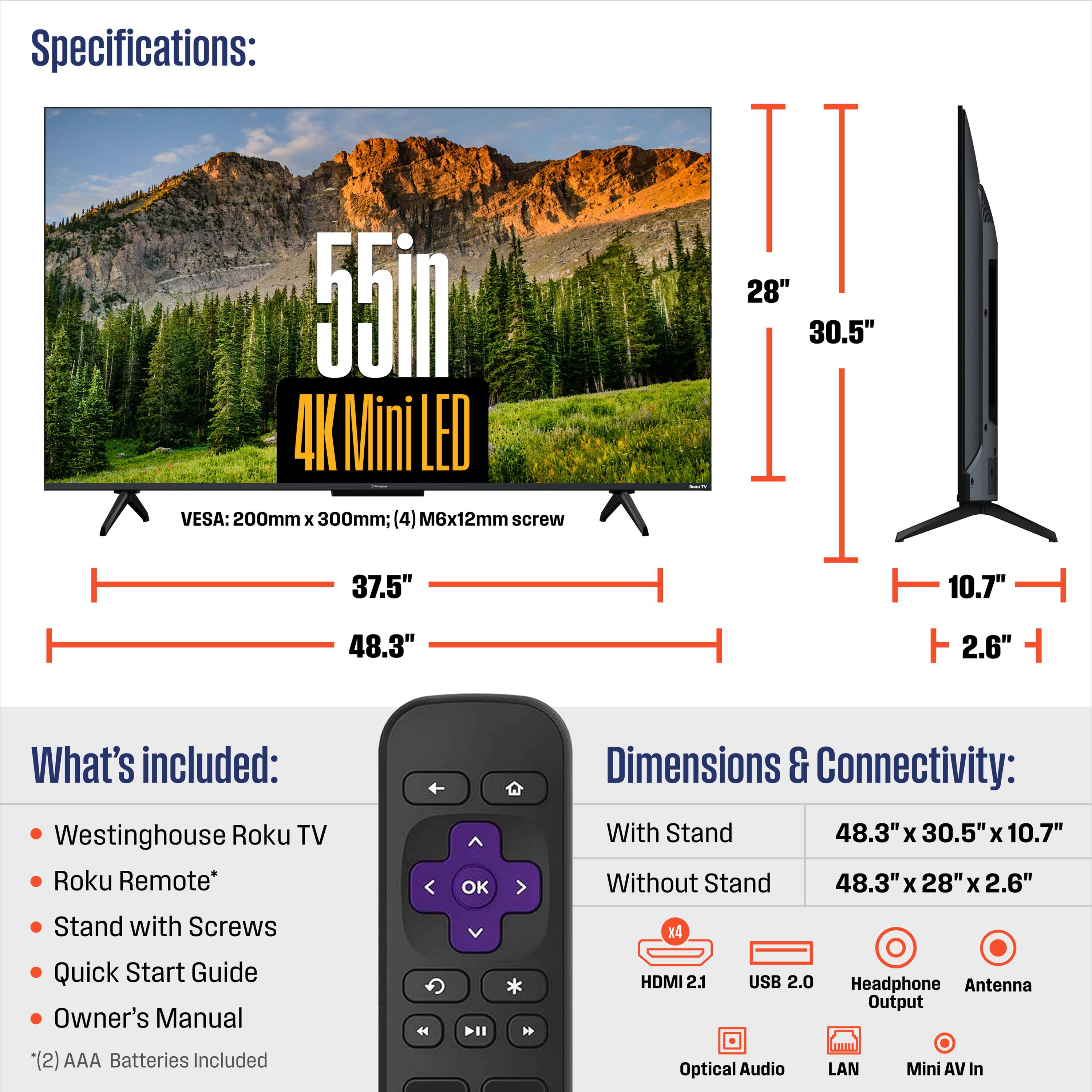 Specifications:  
55in 4K Mini LED  
VESA: 200mm x 300mm; (4) M6x12mm screw  
Dimensions:  
- With Stand: 48.3" x 30.5" x 10.7"  
- Without Stand: 48.3" x 28" x 2.6"  

What's included:  
- Westinghouse Roku TV  
- Roku Remote*  
- Stand with Screws  
- Quick Start Guide  
- Owner's Manual  
- (2) AAA Batteries Included  

Dimensions & Connectivity:  
- HDMI 2.1  
- USB 2.0  
- Headphone Output  
- Optical Audio  
- LAN  
- Mini AV In  
- Antenna