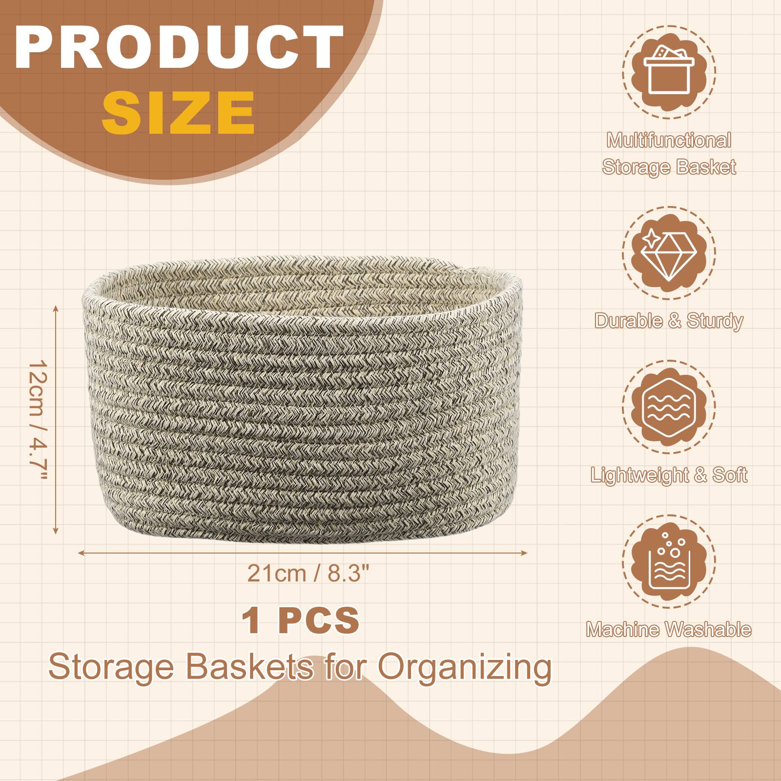 PRODUCT SIZE  
Multifunctional Storage Basket  
12cm / 4.7" D  
21cm / 8.3" W  
1 PCS  
Durable & Sturdy  
Lightweight & Soft  
Machine Washable  
Storage Baskets for Organizing