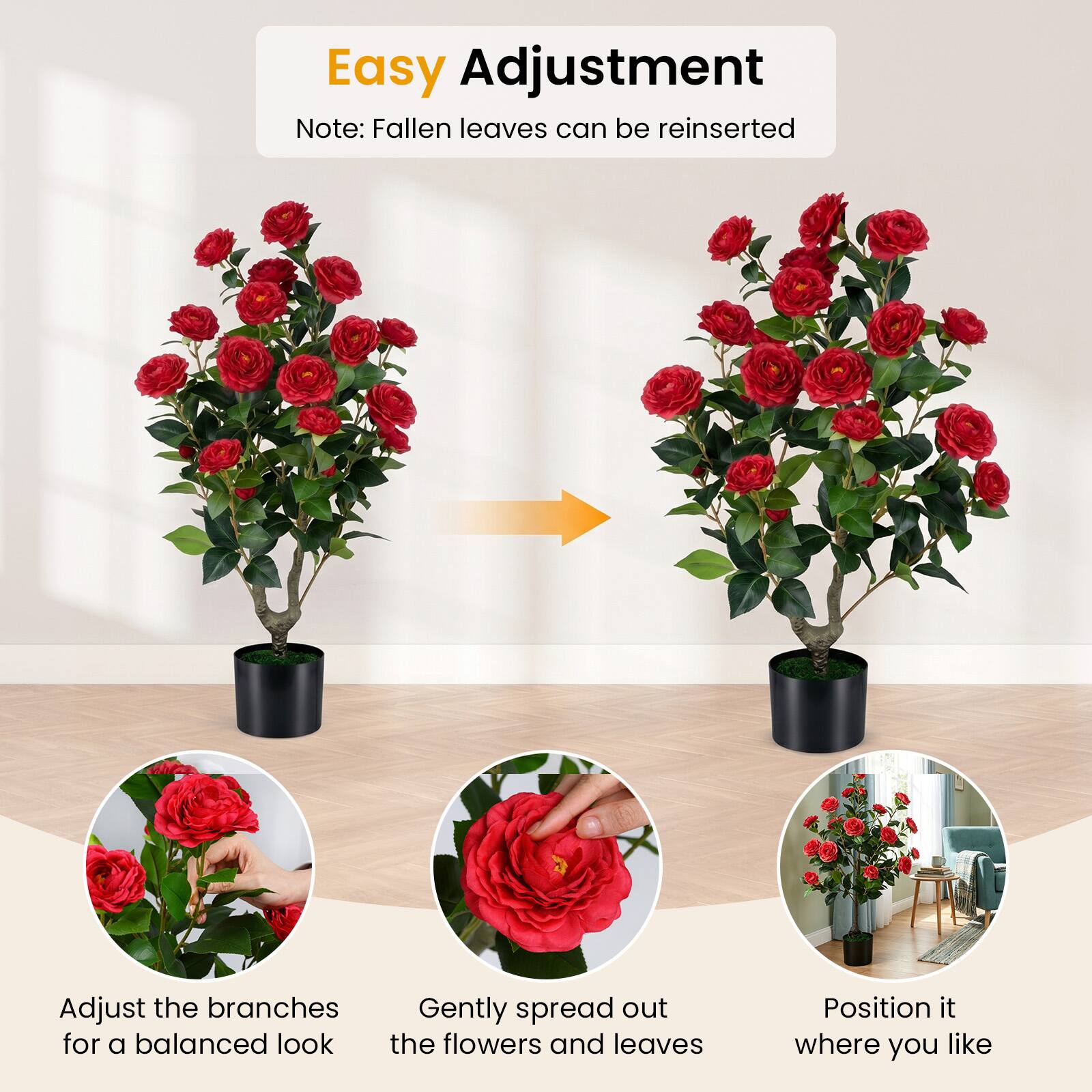 Easy Adjustment  
Note: Fallen leaves can be reinserted  

Adjust the branches for a balanced look  
Gently spread out the flowers and leaves  
Position it where you like