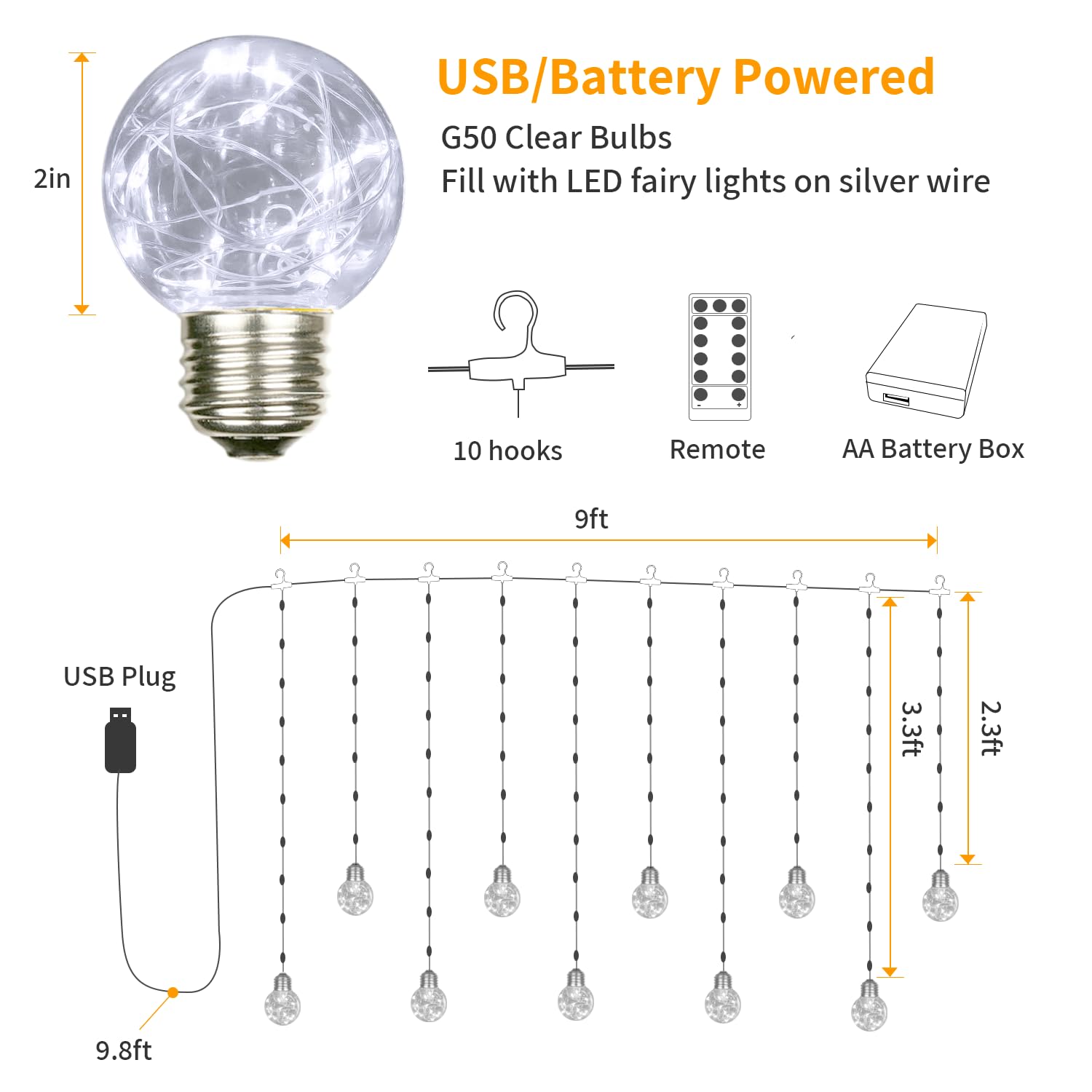 USB/Battery Powered  
G50 Clear Bulbs  
Fill with LED fairy lights on silver wire  

- 2in  
- 10 hooks  
- Remote  
- AA Battery Box  
- USB Plug  

- 9ft  
- 9.8ft  
- 3.3ft  
- 2.3ft