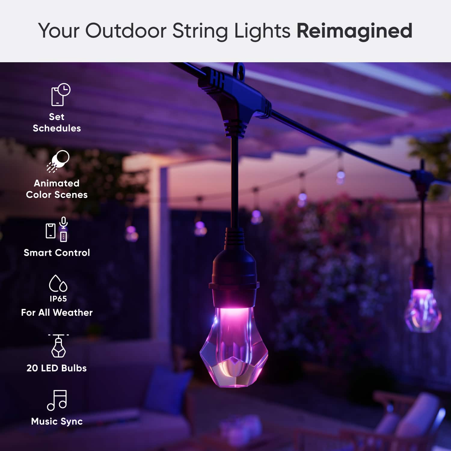 Your Outdoor String Lights Reimagined:
* Set Schedules
* Animated Color Scenes
* Smart Control
* IP65 For All Weather
* 20 LED Bulbs
* Music Sync