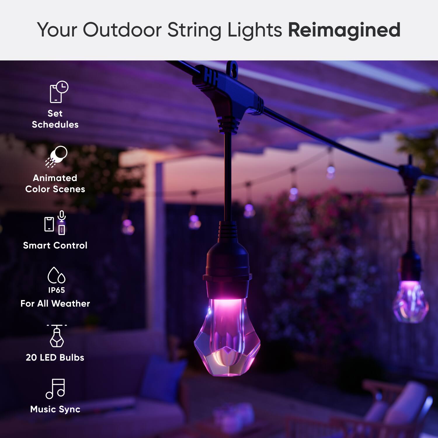 Your Outdoor String Lights Reimagined:

* Set Schedules
* Animated Color Scenes
* Smart Control
* IP65 For All Weather
* 20 LED Bulbs
* Music Sync