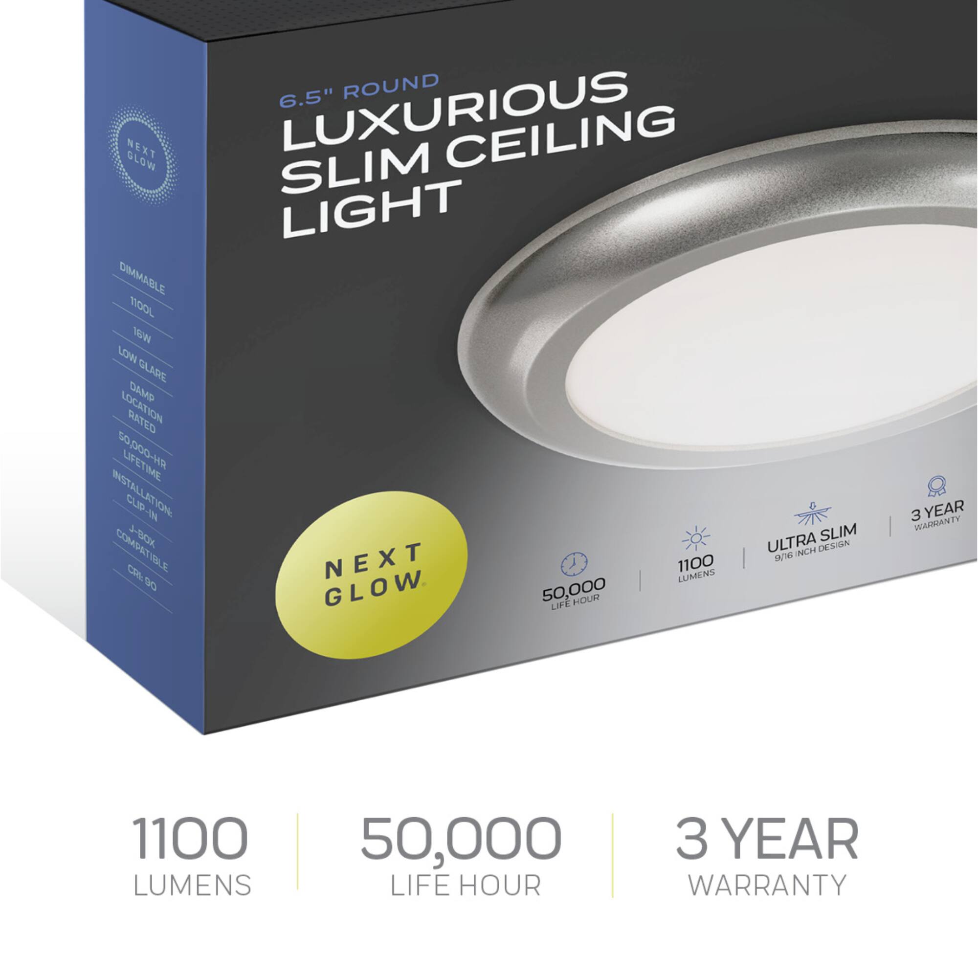 6.5" ROUND LUXURIOUS SLIM CEILING LIGHT

DIMMABLE
1100 LUMENS
LOW GLARE
DAMP LOCATION RATED
50,000 LIFE HOUR
INSTALLATION CLIP-IN
COMPATIBLE
9.5/16 INCH DESIGN
NEXT GLOW

1100 LUMENS
50,000 LIFE HOUR
3 YEAR WARRANTY