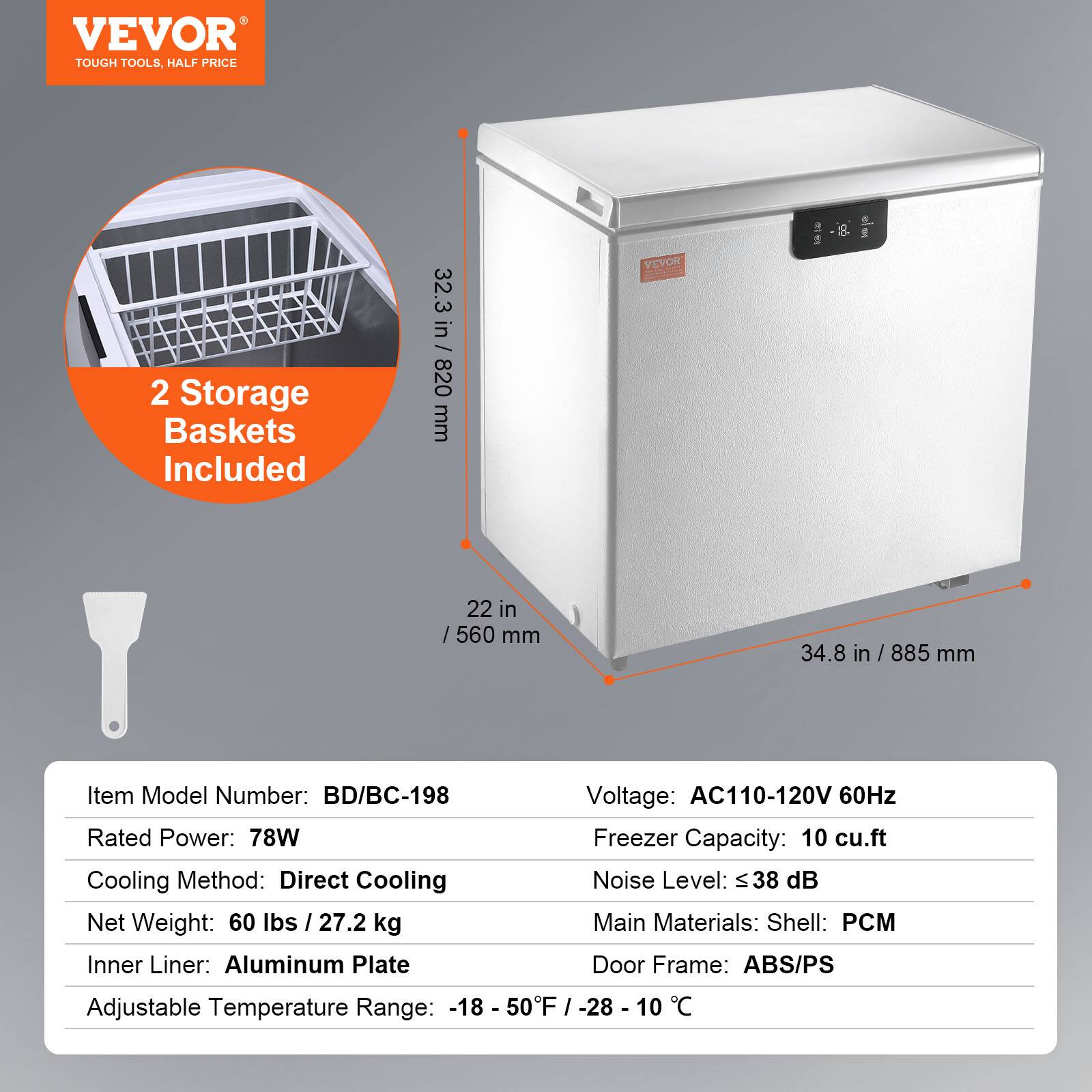 VEVOR  
TOUGH TOOLS, HALF PRICE  

2 Storage Baskets Included  

32.3 in / 820 mm  
22 in / 560 mm  
34.8 in / 885 mm  

Item Model Number: BD/BC-198  
Rated Power: 78W  
Cooling Method: Direct Cooling  
Net Weight: 60 lbs / 27.2 kg  
Inner Liner: Aluminum Plate  
Adjustable Temperature Range: -18 - 50°F / -28 - 10°C  

Voltage: AC110-120V 60Hz  
Freezer Capacity: 10 cu.ft  
Noise Level: ≤ 38 dB  
Main Materials: Shell: PCM  
Door Frame: ABS/PS