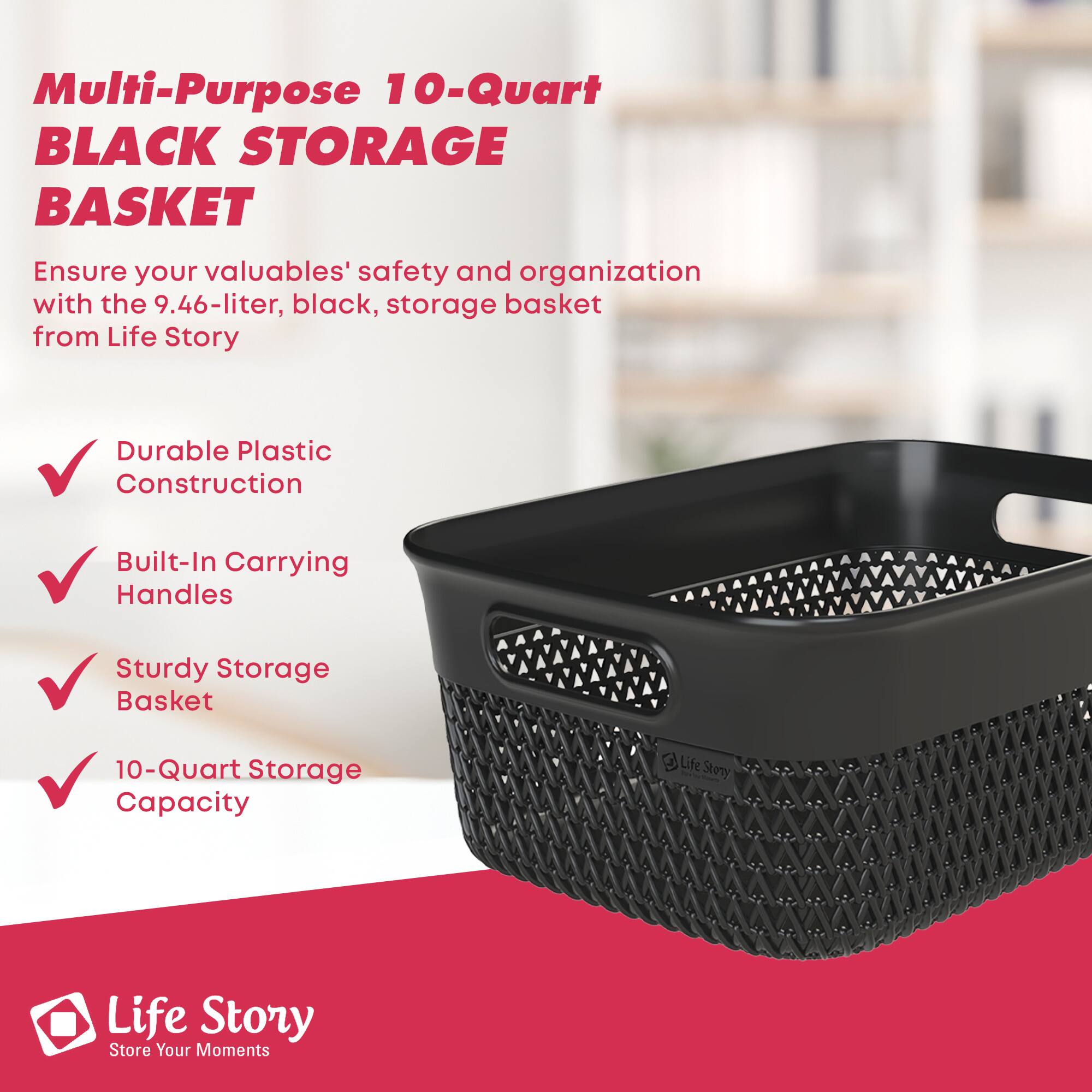 Multi-Purpose 10-Quart BLACK STORAGE BASKET

Ensure your valuables' safety and organization with the 9.46-liter, black, storage basket from Life Story

- Durable Plastic Construction
- Built-In Carrying Handles
- Sturdy Storage Basket
- 10-Quart Storage Capacity

Life Story  
Store Your Moments