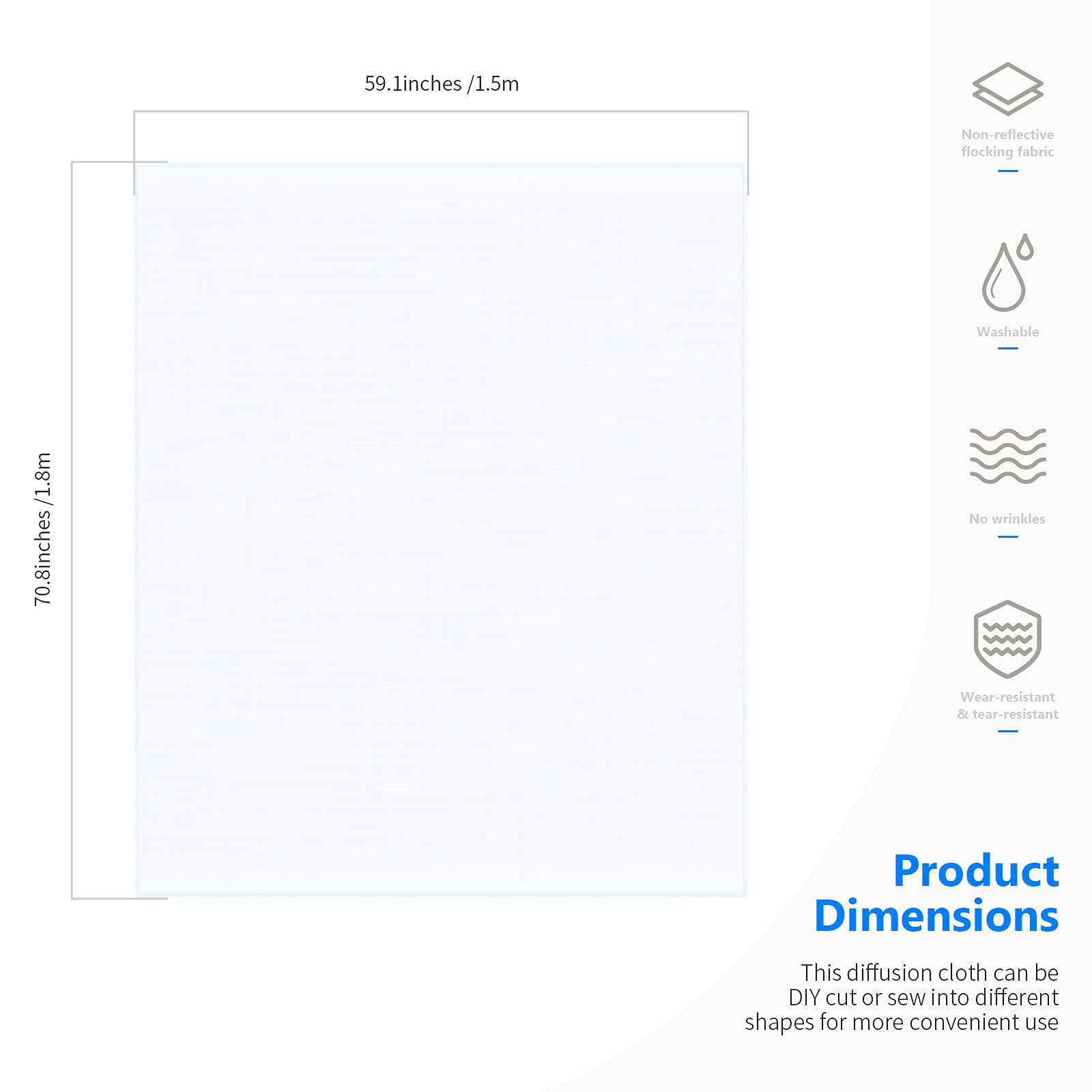 59.1 inches / 1.5 m  
70.8 inches / 1.8 m  

Non-reflective flocking fabric  
Washable  
No wrinkles  
Wear-resistant & tear-resistant  

Product Dimensions  
This diffusion cloth can be DIY cut or sew into different shapes for more convenient use