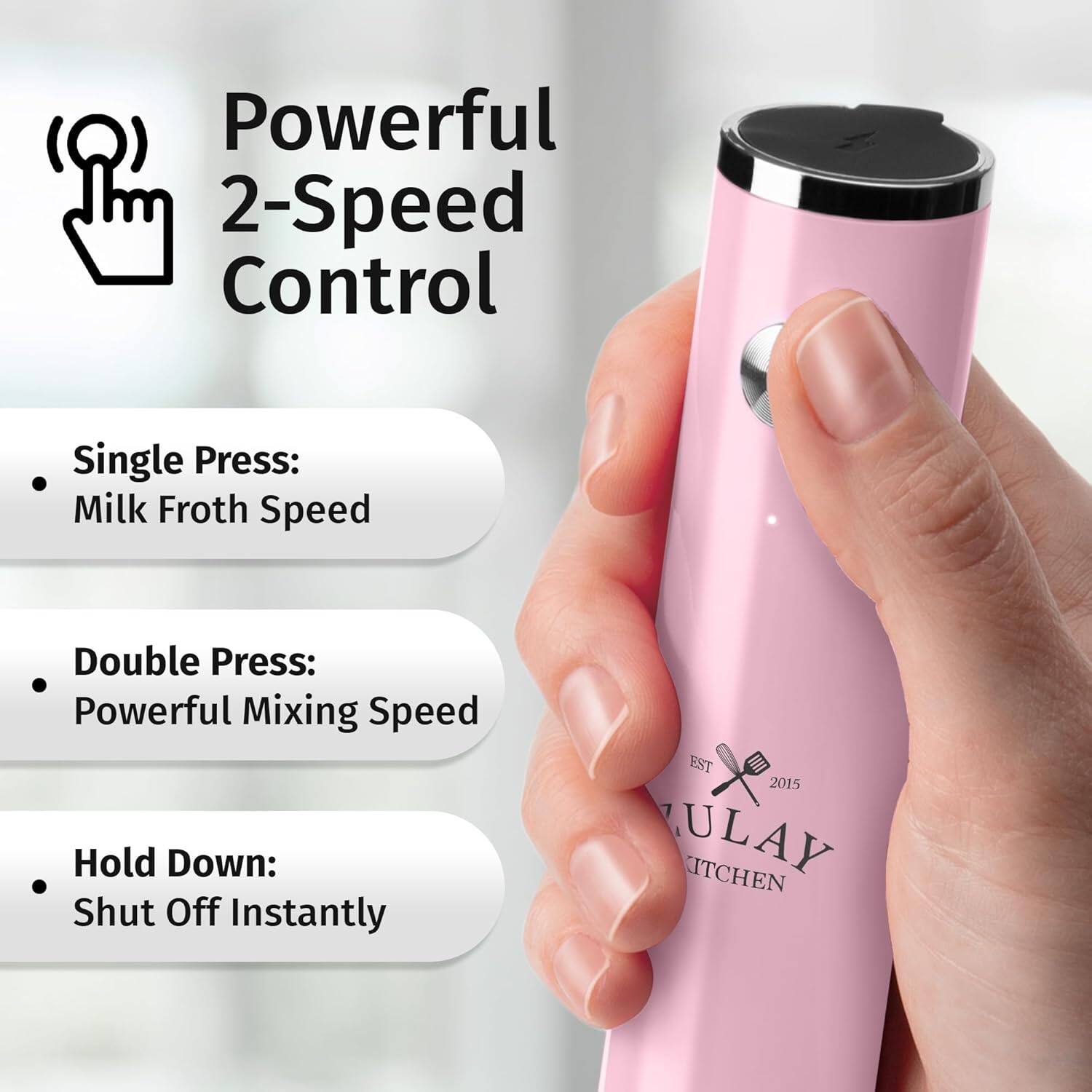 Powerful 2-Speed Control

- Single Press: Milk Froth Speed
- Double Press: Powerful Mixing Speed
- Hold Down: Shut Off Instantly

EST 2015 JULAY KITCHEN