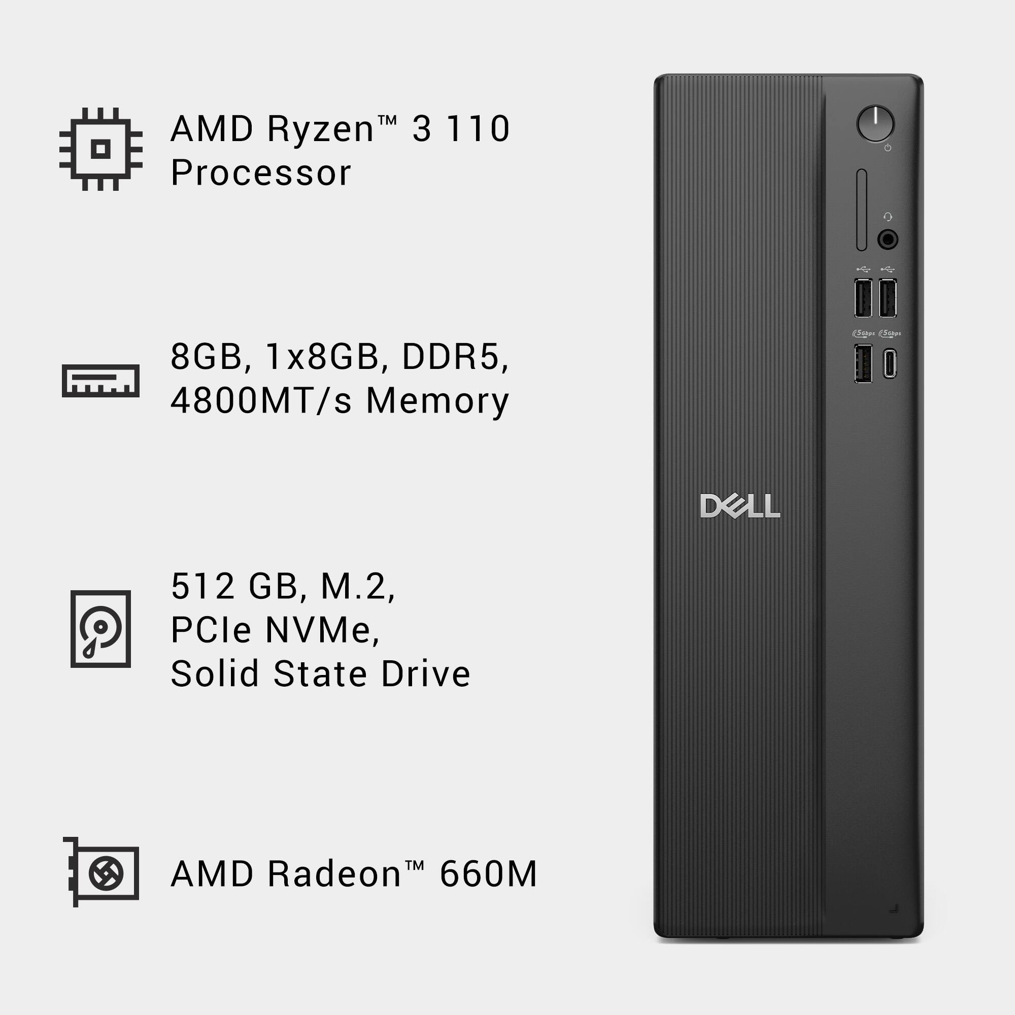 AMD Ryzen™ 3 110 Processor

8GB, 1x8GB, DDR5, 4800MT/s Memory

512 GB, M.2, PCIe NVMe, Solid State Drive

AMD Radeon™ 660M