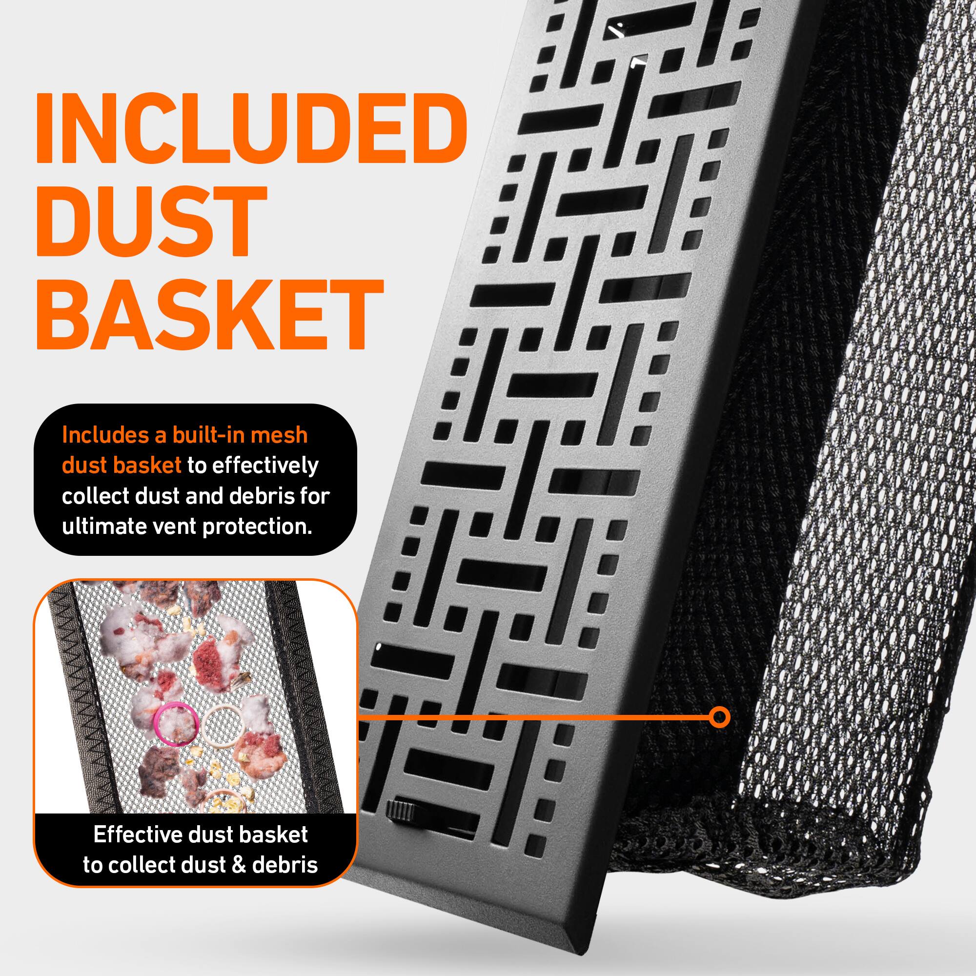 INCLUDED DUST BASKET

Includes a built-in mesh dust basket to effectively collect dust and debris for ultimate vent protection.

Effective dust basket to collect dust & debris